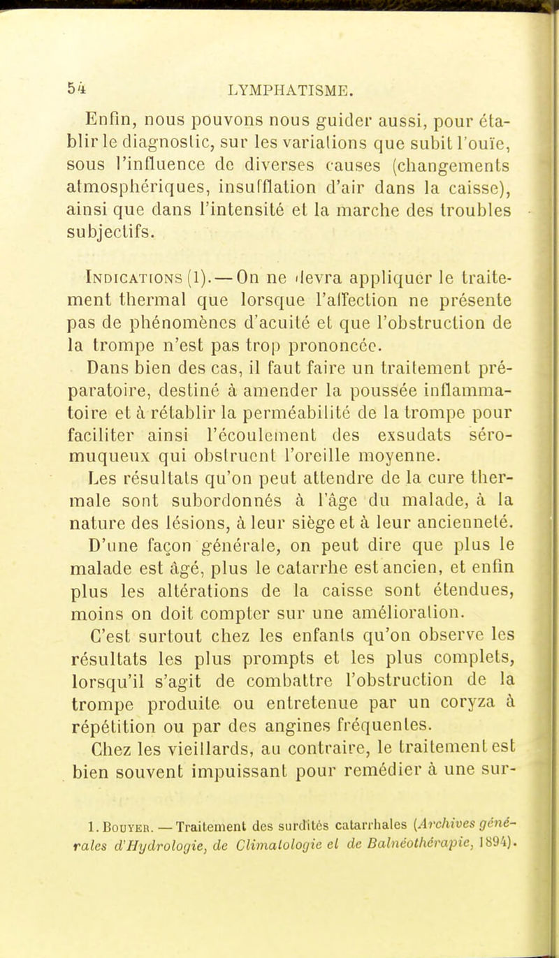 Enfin, nous pouvons nous guider aussi, pour éta- blir le diagnostic, sur les variations que subit l'ouïe, sous l'influence de diverses causes (changements atmosphériques, insufflation d'air dans la caisse), ainsi que dans l'intensité et la marche des troubles subjectifs. Indications (1). — On ne devra appliquer le traite- ment thermal que lorsque l'affection ne présente pas de phénomènes d'acuité et que l'obstruction de la trompe n'est pas trop prononcée. Dans bien des cas, il faut faire un traitement pré- paratoire, destiné à amender la poussée inflamma- toire et à rétablir la perméabilité de la trompe pour faciliter ainsi l'écoulement des exsudats séro- muqueux qui obstruent l'oreille moyenne. Les résultats qu'on peut attendre de la cure ther- male sont subordonnés à l'âge du malade, à la nature des lésions, à leur siège et à leur ancienneté. D'une façon générale, on peut dire que plus le malade est âgé, plus le catarrhe est ancien, et enfin plus les altérations de la caisse sont étendues, moins on doit compter sur une amélioration. C'est surtout chez les enfants qu'on observe les résultats les plus prompts et les plus complets, lorsqu'il s'agit de combattre l'obstruction de la trompe produite ou entretenue par un coryza à répétition ou par des angines fréquentes. Chez les vieillards, au contraire, le traitement est bien souvent impuissant pour remédier à une sur- I.Bouyer. —Traitement des surdités catanhales (Archives géné- rales d'Hydrologie, de Climatologie el de Balnéothérapie, 1894).