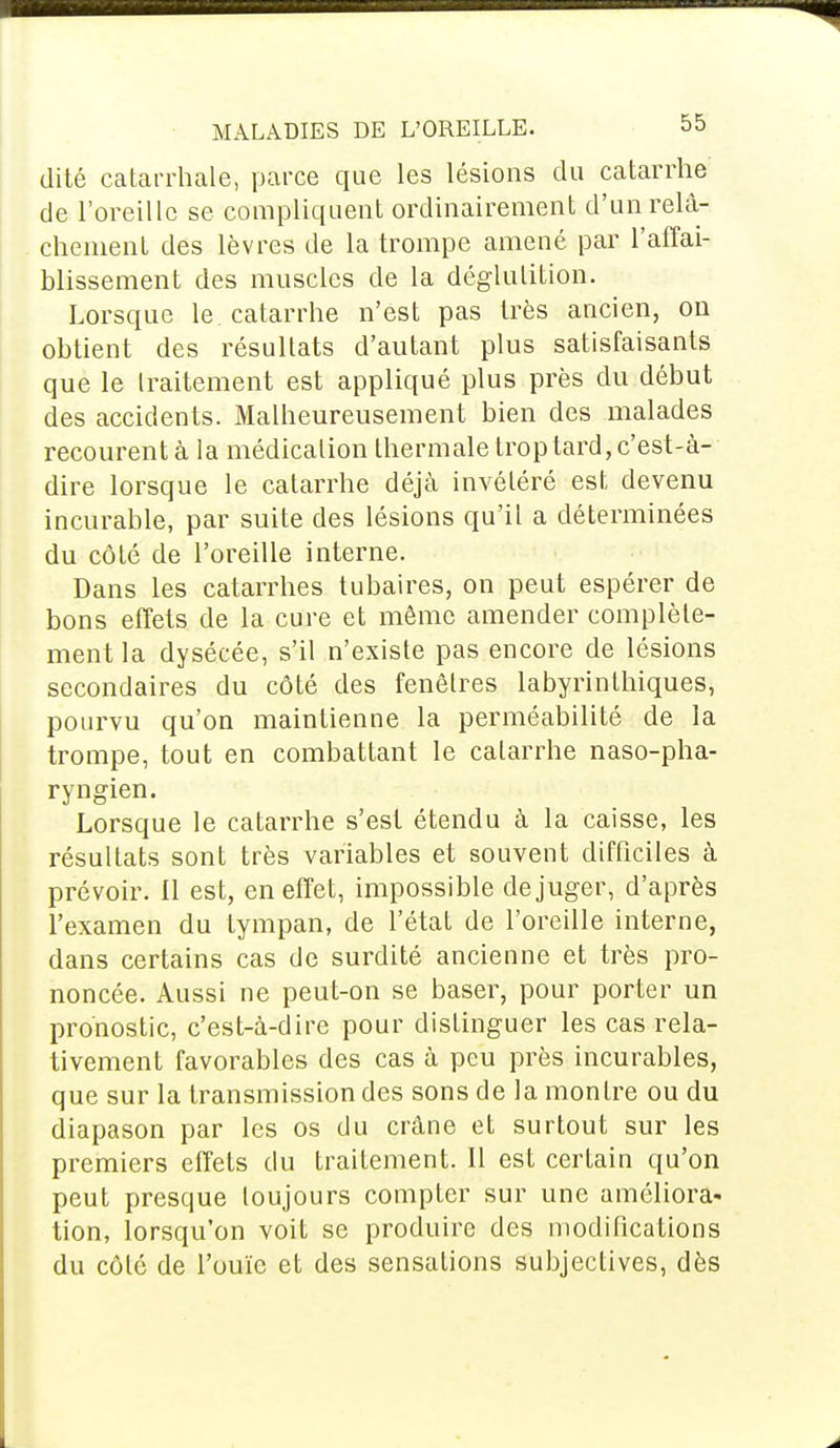 dite catarrhale, parce que les lésions du catarrhe de l'oreille se compliquent ordinairement d'un relâ- chement des lèvres de la trompe amené par l'affai- blissement des muscles de la déglutition. Lorsque le. catarrhe n'est pas très ancien, on obtient des résultats d'autant plus satisfaisants que le traitement est appliqué plus près du début des accidents. Malheureusement bien des malades recourent à la médication thermale trop tard, c'est-à- dire lorsque le catarrhe déjà invétéré est devenu incurable, par suite des lésions qu'il a déterminées du côté de l'oreille interne. Dans les catarrhes tubaires, on peut espérer de bons effets de la cure et même amender complète- ment la dysécée, s'il n'existe pas encore de lésions secondaires du côté des fenêtres labyrinthiques, pourvu qu'on maintienne la perméabilité de la trompe, tout en combattant le catarrhe naso-pha- ryngien. Lorsque le catarrhe s'est étendu à la caisse, les résultats sont très variables et souvent difficiles à prévoir. Il est, en effet, impossible déjuger, d'après l'examen du tympan, de l'état de l'oreille interne, dans certains cas de surdité ancienne et très pro- noncée. Aussi ne peut-on se baser, pour porter un pronostic, c'est-à-dire pour distinguer les cas rela- tivement favorables des cas à peu près incurables, que sur la transmission des sons de la montre ou du diapason par les os du crâne et surtout sur les premiers effets du traitement. Il est certain qu'on peut presque toujours compter sur une améliora- tion, lorsqu'on voit se produire des modifications du côté de l'ouïe et des sensations subjectives, dès