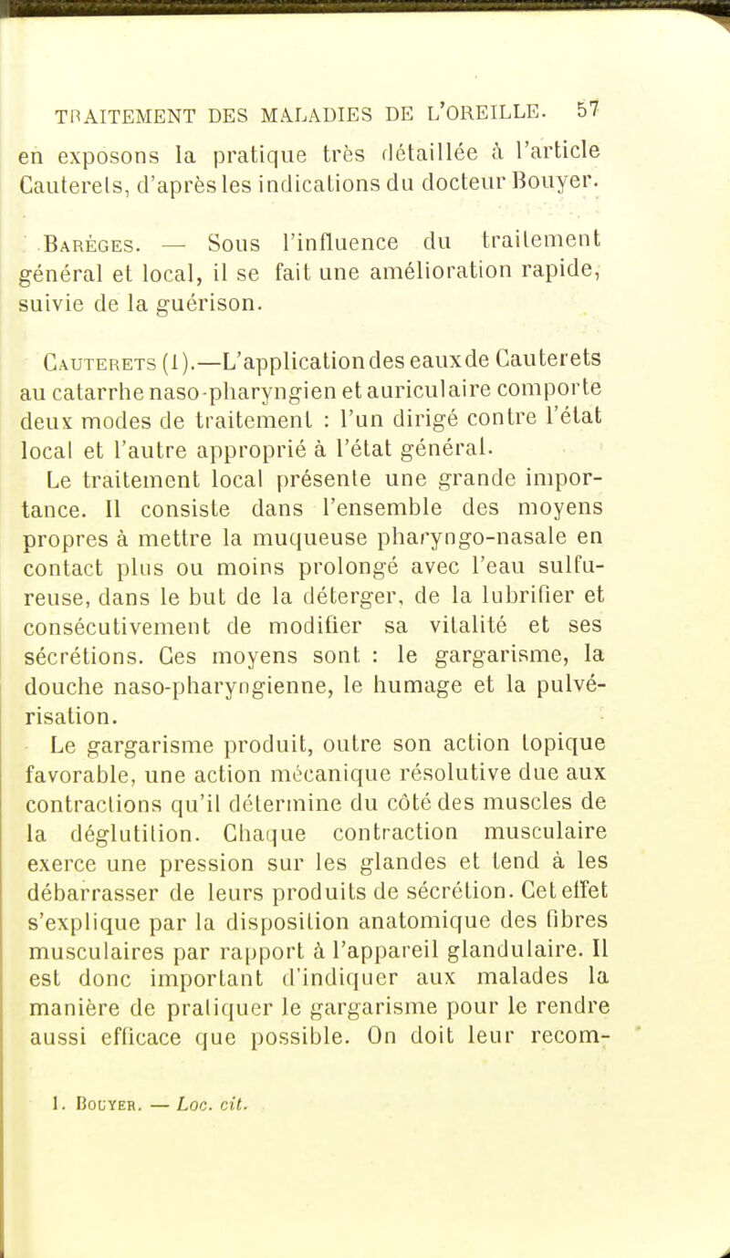 en exposons la pratique très détaillée à l'article Cauterels, d'après les indications du docteur Bouyer. Barêges. — Sous l'influence du traitement général et local, il se fait une amélioration rapide, suivie de la guérison. Cauterets (1).—L'application des eaux de Cauterets au catarrhe naso-pharyngien et auriculaire comporte deux modes de traitement : l'un dirigé contre l'état local et l'autre approprié à l'état général. Le traitement local présente une grande impor- tance. Il consiste dans l'ensemble des moyens propres à mettre la muqueuse pharyngo-nasale en contact plus ou moins prolongé avec l'eau sulfu- reuse, dans le but de la déterger, de la lubrifier et consécutivement de modifier sa vitalité et ses sécrétions. Ces moyens sont : le gargarisme, la douche naso-pharyngienne, le humage et la pulvé- risation. Le gargarisme produit, outre son action topique favorable, une action mécanique résolutive due aux contractions qu'il détermine du côté des muscles de la déglutition. Chaque contraction musculaire exerce une pression sur les glandes et tend à les débarrasser de leurs produits de sécrétion. Cet effet s'explique par la disposition anatomique des fibres musculaires par rapport à l'appareil glandulaire. Il est donc important d'indiquer aux malades la manière de praliquer le gargarisme pour le rendre aussi efficace que possible. On doit leur recom- 1. Bouyer. — Loc. cit.