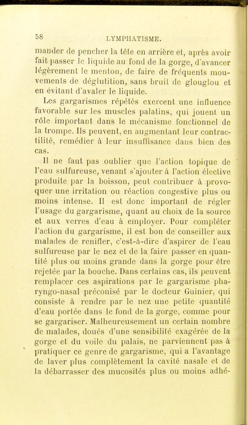 mander de pencher la têle en arrière et, après avoir fait passer le liquide au fond de la gorge, d'avancer légèrement le menton, de faire de fréquents mou- vements de déglutition, sans bruit de glouglou et en évitant d'avaler le liquide. Les gargarismes répétés exercent une influence favorable sur les muscles palatins, qui jouent un rôle important dans le mécanisme fonctionnel de la trompe. Ils peuvent, en augmentant leur contrac- tililé, remédier à leur insuffisance dans bien des cas. Il ne faut pas oublier que l'action topique de l'eau sulfureuse, venant s'ajouter à l'action élective produite par la boisson, peut contribuer à provo- quer une irritation ou réaction congestive plus ou moins intense. Il est donc important de régler l'usage du gargarisme, quant au choix de la source et aux verres d'eau à employer. Pour compléter l'action du gargarisme, il est bon de conseiller aux malades de renifler, c'est-à-dire d'aspirer de l'eau sulfureuse par le nez et de la faire passer en quan- tité plus ou moins grande dans la gorge pour être rejetée par la bouche. Dans certains cas, ils peuvent remplacer ces aspirations par le gargarisme pha- ryngo-nasal préconisé par le docteur Guinier, qui consiste à rendre par le nez une petite quantité d'eau portée dans le fond de la gorge, comme pour se gargariser. Malheureusement un certain nombre de malades, doués d'une sensibilité exagérée de la gorge et du voile du palais, ne parviennent pas à pratiquer ce genre de gargarisme, qui a l'avantage de laver plus complètement la cavité nasale et de la débarrasser des mucosités plus ou moins adhé-