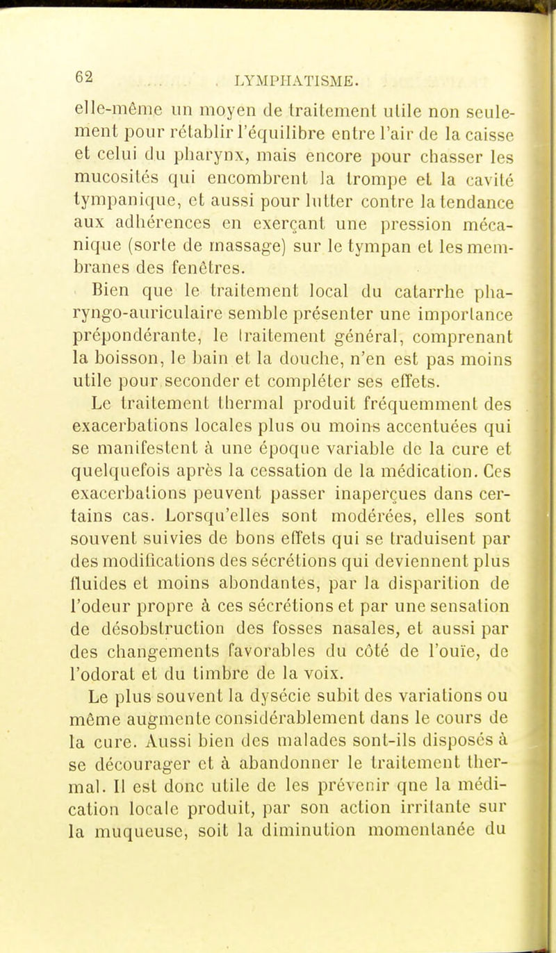 t>2 . LYMPHÀTISME. elle-même un moyen de traitement utile non seule- ment pour rétablir l'équilibre entre l'air de la caisse et celui du pharynx, mais encore pour chasser les mucosités qui encombrent la trompe et la cavité tympanique, et aussi pour lutter contre la tendance aux adhérences en exerçant une pression méca- nique (sorte de massage) sur le tympan et les mem- branes des fenêtres. Bien que le traitement local du catarrhe pha- ryngo-auriculaire semble présenter une importance prépondérante, le Iraitement général, comprenant la boisson, le bain et la douche, n'en est pas moins utile pour seconder et compléter ses effets. Le traitement thermal produit fréquemment des exacerbations locales plus ou moins accentuées qui se manifestent à une époque variable de la cure et quelquefois après la cessation de la médication. Ces exacerbations peuvent passer inaperçues dans cer- tains cas. Lorsqu'elles sont modérées, elles sont souvent suivies de bons effets qui se traduisent par des modifications des sécrétions qui deviennent plus lluides et moins abondantes, par la disparition de l'odeur propre à ces sécrétions et par une sensation de désobstruction des fosses nasales, et aussi par des changements favorables du côté de l'ouïe, de l'odorat et du timbre de la voix. Le plus souvent la dysécie subit des variations ou même augmente considérablement dans le cours de la cure. Aussi bien des malades sont-ils disposés à se décourager et à abandonner le traitement ther- mal. Il est donc utile de les prévenir qne la médi- cation locale produit, par son action irritante sur la muqueuse, soit la diminution momentanée du