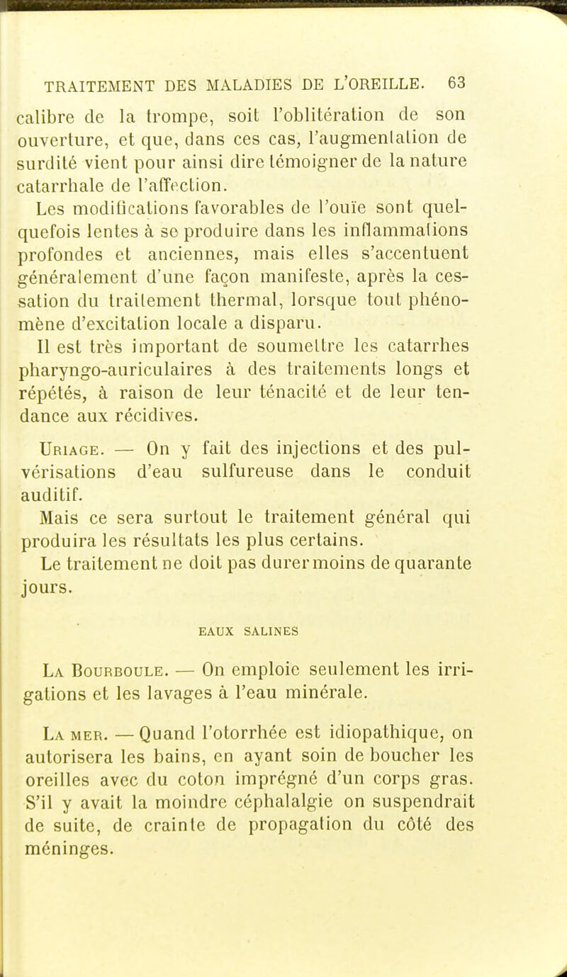 calibre de la trompe, soit l'oblitération de son ouverture, et que, dans ces cas, l'augmenlation de surdité vient pour ainsi dire témoigner de la nature catarrhale de l'affection. Les modifications favorables de l'ouïe sont quel- quefois lentes à se produire dans les inflammalions profondes et anciennes, mais elles s'accentuent généralement d'une façon manifeste, après la ces- sation du traitement thermal, lorsque tout phéno- mène d'excitation locale a disparu. Il est très important de soumettre les catarrhes pharyngo-anriculaires à des traitements longs et répétés, à raison de leur ténacité et de leur ten- dance aux récidives. Uriage. — On y fait des injections et des pul- vérisations d'eau sulfureuse dans le conduit auditif. Mais ce sera surtout le traitement général qui produira les résultats les plus certains. Le traitement ne doit pas durer moins de quarante jours. EAUX SALINES La Bourboule. — On emploie seulement les irri- gations et les lavages à l'eau minérale. La mer. — Quand l'otorrhée est idiopathique, on autorisera les bains, en ayant soin de boucher les oreilles avec du coton imprégné d'un corps gras. S'il y avait la moindre céphalalgie on suspendrait de suite, de crainte de propagation du côté des méninges.