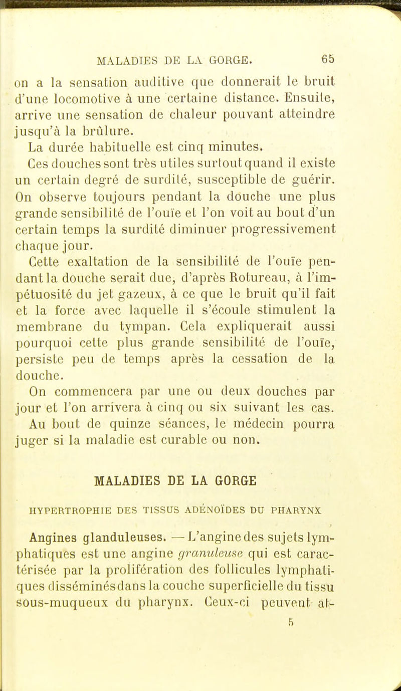 on a la sensation auditive que donnerait le bruit d'une locomotive à une certaine distance. Ensuite, arrive une sensation de chaleur pouvant atteindre jusqu'à la brûlure. La durée habituelle est cinq minutes. Ces douches sont très utiles surtout quand il existe un certain degré de surdité, susceptible de guérir. On observe toujours pendant la douche une plus grande sensibilité de l'ouïe et l'on voit au bout d'un certain temps la surdité diminuer progressivement chaque jour. Cette exaltation de la sensibilité de l'ouïe pen- dant la douche serait due, d'après Rotureau, à l'im- pétuosité du jet gazeux, à ce que le bruit qu'il fait et la force avec laquelle il s'écoule stimulent la membrane du tympan. Cela expliquerait aussi pourquoi cette plus grande sensibilité de l'ouïe, persiste peu de temps après la cessation de la douche. On commencera par une ou deux douches par jour et l'on arrivera à cinq ou six suivant les cas. Au bout de quinze séances, le médecin pourra juger si la maladie est curable ou non. MALADIES DE LA GORGE HYPERTROPHIE DES TISSUS ADÉNOÏDES DU PHARYNX Angines glanduleuses. —L'angine des sujets lym- phatiques est une angine granuleuse qui est carac- térisée par la prolifération des follicules lymphati- ques disséminésdans la couche superficielle du tissu sous-muqueux du pharynx. Ceux-ci peuvent, at- i