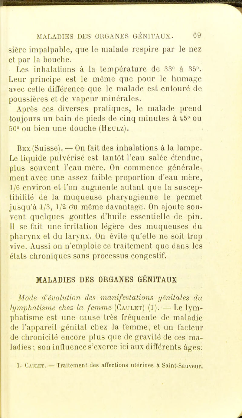 sière impalpable, que le malade respire par le nez et par la bouche. Les inhalations à la température de 33° à 35°. Leur principe est le même que pour le humage avec cette différence que le malade est entouré de poussières et de vapeur minérales. Après ces diverses pratiques, le malade prend toujours un bain cle pieds de cinq minutes à 45° ou 50° ou bien une douche (Heulz). Bex (Suisse). — On fait des inhalations à la lampe. Le liquide pulvérisé est tantôt l'eau salée étendue, plus souvent l'eau mère. On commence générale- ment avec une assez faible proportion d'eau mère, 1/6 environ et l'on augmente autant que la suscep- tibilité de la muqueuse pharyngienne le permet jusqu'à 1/3, 1/2 Ou même davantage. On ajoute sou- vent quelques gouttes d'huile essentielle de pin. Il se fait une irritation légère des muqueuses du pharynx et du larynx. On évite qu'elle ne soit trop vive. Aussi on n'emploie ce traitement que dans les états chroniques sans processus congeslif. MALADIES DES ORGANES GÉNITAUX Mode d'évolution des manifestations génitales dit, lymphatisme chez la femme (Caulet) (1). — Le lym- phatisme est une cause très fréquente de maladie de l'appareil génital chez la femme, et un facteur de chronicité encore plus que de gravité de ces ma- ladies ; son influence s'exerce ici aux différents âges: 1. Caulet. — Traitement des affections utérines à Saint-Sauveur,