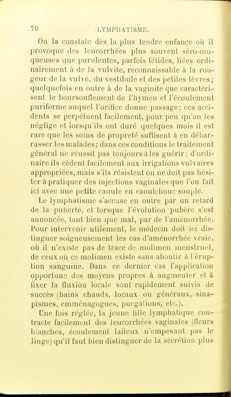 On la constate dès la plus tendre enfance où il provoque des leucorrhées plus souvent séro-mu- queuses que purulentes, parfois félidés, liées ordi- nairement à de la vulvite, reconnaissante à la rou- geur de la vulve, du vestibule et des petites lèvres; quelquefois en outre à de la vaginite que caractéri- sent le boursouflement de l'hymen et l'écoulement puriforme auquel l'orifice donne passage; ces acci- dents se perpétuent facilement, pour peu qu'on les néglige et lorsqu'ils ont duré quelques mois il est rare que les soins de propreté suffisent à en débar- rasser les malades; dans ces conditions le traitement général ne réussit pas toujours à les guérir; d'ordi- naire ils cèdent facilement aux irrigations vulvaires appropriées, mais s'ils résistent on ne doit pas hési- ter à pratiquer des injections vaginales que l'on fait ici avec une petite canule en caoutchouc souple. Le Lymphatisme s'accuse en outre par un retard de la puberté, et lorsque l'évolution pubère s'est annoncée, tant bien que mal, par de l'aménorrhée. Pour intervenir utilement, le médecin doit ici dis- tinguer soigneusement les cas d'aménorrhée vraie, où il n'existe pas de trace de molimen menstruel, de ceux où ce molimen existe sans aboutir à l'érup- tion sanguine. Dans ce dernier cas l'application opportune des moyens propres à augmenter el à fixer la fluxion locale sont rapidement suivis de succès (bains chauds, locaux ou généraux, sina- pismes, emménagogues, purgations, etc.). Une fois réglée, la jeune tille lymphatique con- tracte facilement des leucorrhées vaginales (Heurs blanches, écoulement laiteux n'empesant pas le linge) qu'il faut bien distinguer de la sécrétion plus