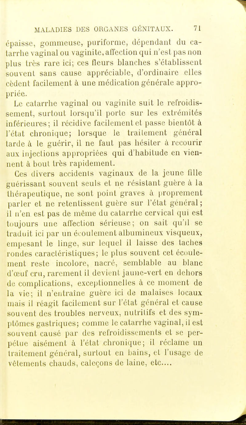 épaisse, gommeuse, puriforme, dépendant du ca- tarrhe vaginal ou vaginite, affection qui n'est pas non plus très rare ici; ces fleurs blanches s'établissent souvent sans cause appréciable, d'ordinaire elles cèdent facilement à une médication générale appro- priée. Le catarrhe vaginal ou vaginite suit le refroidis- sement, surtout lorsqu'il porte sur les extrémités inférieures; il récidive facilement et passe bientôt à l'état chronique; lorsque le traitement général tarde à le guérir, il ne faut pas hésiter à recourir aux injections appropriées qui d'habitude en vien- nent à bout très rapidement. Ces divers accidents vaginaux de la jeune fille guérissant souvent seuls et ne résistant guère à la thérapeutique, ne sont point graves à proprement parler et ne retentissent guère sur l'état général; il n'en est pas de même du catarrhe cervical qui est toujours une affection sérieuse; on sait qu'il se traduit ici par un écoulement albumineux visqueux, empesant le linge, sur lequel il laisse des taches rondes caractéristiques; le plus souvent cet écoule- ment reste incolore, nacré, semblable au blanc d'œuf cru, rarement il devient jaune-vert en dehors de complications, exceptionnelles à ce moment de la vie; il n'entraîne guère ici de malaises locaux mais il réagit facilement sur l'état général et cause souvent des troubles nerveux, nutritifs et des sym- ptômes gastriques; comme le catarrhe vaginal, il est souvent causé par des refroidissements et se per- pétue aisément à l'état chronique; il réclame un traitement général, surtout en bains, et l'usage de vêtements chauds, caleçons de laine, etc....