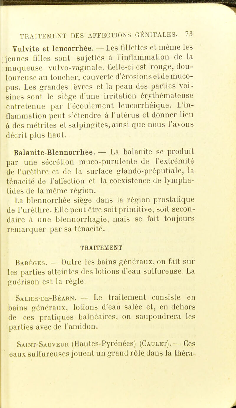 Vulvite et leucorrhée. — Les fillettes et même les jeunes filles sont sujettes à l'inflammation de la muqueuse vuLvo-vagin aie. Celle-ci est rouge, dou- loureuse au toucher, couverte d'érosions et de muco- pus. Les grandes lèvres et la peau des parties voi- sines sont le siège d'une irritation érythémaleuse entretenue par l'écoulement leucorrhéique. L'in- flammation peut s'étendre à l'utérus et donner lieu à des métrites et salpingites, ainsi que nous l'avons décrit plus haut. Balanite-Blennorrhée. — La balanite se produit par une sécrétion muco-purulente de l'extrémité de l'urèthre et de la surface glando-préputiale, la ténacité de l'affection et la coexistence de lympha- tides de la même région. La blennorrhée siège dans la région prostatique de l'urèthre. Elle peut être soit primitive, soit secon- daire à une blennorrhagie, mais se fait toujours remarquer par sa ténacité. TRAITEMENT Babèges. — Outre les bains généraux, on fait sur les parties atteintes des lotions d'eau sulfureuse. La guérison est la règle. Salies-de-Béarn. — Le traitement consiste en bains généraux, lotions d'eau salée et, en dehors de ces pratiques balnéaires, on saupoudrera les parties avec de l'amidon. Saint-Sauveur (Hautes-Pyrénées) (Gaulet).— Ces eaux sulfureuses jouent un grand rôle dans la théra-