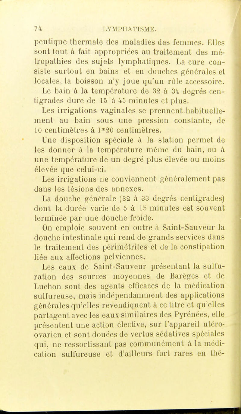 peutique thermale des maladies des femmes. Elles sont lout à fait appropriées au traitement des mé- tropathies des sujets lymphatiques. La cure con- siste surtout en bains et en douches générales et locales, la boisson n'y joue qu'un rôle accessoire. Le bain à la température de 32 à 34 degrés cen- tigrades dure de 15 à 45 minutes et plus. Les irrigations vaginales se prennent habituelle- ment au bain sous une pression constante, de 10 centimètres à lm20 centimètres. Une disposition spéciale à la station permet de les donner à la température même du bain, ou à une température de un degré plus élevée ou moins élevée que celui-ci. Les irrigations ne conviennent généralement pas dans les lésions des annexes. La douche générale (32 à 33 degrés centigrades) dont la durée varie de 5 à 15 minutes est souvent terminée par une douche froide. On emploie souvent en outre à Saint-Sauveur la douche intestinale qui rend de grands services dans le traitement des périmétriles et de la constipation liée aux affections pelviennes. Les eaux de Saint-Sauveur présentant la sulfu- ration des sources moyennes de Barèges et de Luchon sont des agents ellicaces de la médication sulfureuse, mais indépendamment des applications générales qu'elles revendiquent à ce titre et qu'elles partagent avec les eaux similaires des Pyrénées, elle présentent une action élective, sur l'appareil utéro- ovarien et sont, douées de vertus sédatives spéciales qui, ne ressortissant pas communément à la médi- cation sulfureuse et d'ailleurs fort rares en thé-