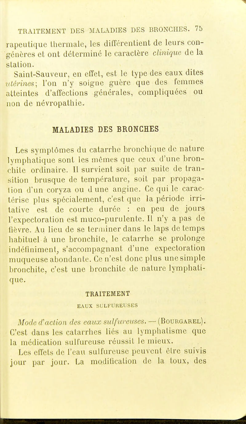 TRAITEMENT DES MALADIES DES BRONCHES. 7b rapeutique thermale, les différentient de leurs con- génères et ont déterminé le caractère clinique de la station. Saint-Sauveur, en effet, est le type des eaux dites utérines; l'on n'y soigne guère que des femmes atteintes d'affections générales, compliquées ou non de névropathie. MALADIES DES BRONCHES Les symptômes du catarrhe bronchique de nature lymphatique sont les mêmes que ceux d'une bron- chite ordinaire. Il survient soit par suite de tran- sition brusque de température, soit par propaga- tion d'un coryza ou dune angine. Ce qui le carac- térise plus spécialement, c'est que la période irri- tative est de courte durée : en peu de jours l'expectoration est muco-purulente. Il n'y a pas de fièvre. Au lieu de se terminer dans le laps de temps habituel à une bronchite, le catarrhe se prolonge indéfiniment, s'accompagnant d'une expectoration muqueuse abondante. Ce n'est donc plus une simple bronchite, c'est une bronchite de nature lymphati- que. TRAITEMENT EAUX SULFUREUSES Mode d'action des eaux sulfureuses. — (Bourgarel). C'est dans les catarrhes liés au lymphalisme que la médication sulfureuse réussit le mieux. Les effets de l'eau sulfureuse peuvent être suivis jour par jour. La modification de la toux, des