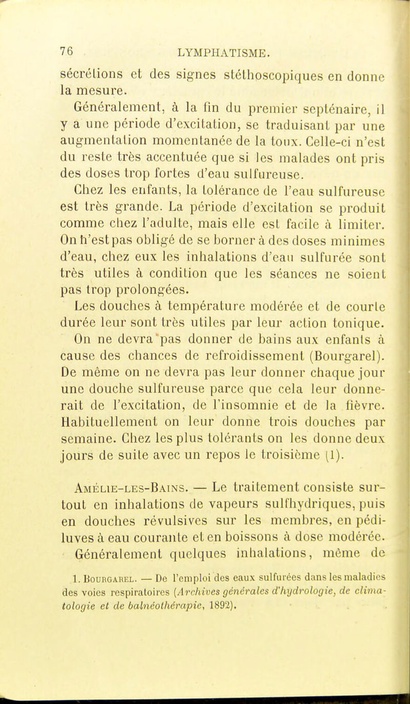 sécrétions et des signes stéthoscopiques en donne la mesure. Généralement, à la fin du premier septénaire, il y a une période d'excitation, se traduisant par une augmentation momentanée de la toux. Celle-ci n'est du reste très accentuée que si les malades ont pris des doses trop fortes d'eau sulfureuse. Chez les enfants, la tolérance de l'eau sulfureuse est très grande. La période d'excitation se produit comme chez l'adulte, mais elle est facile à limiter. On n'est pas obligé de se borner à des doses minimes d'eau, chez eux les inhalations d'eau sulfurée sont très utiles à condition que les séances ne soient pas trop prolongées. Les douches à température modérée et de courte durée leur sont très utiles par leur action tonique. On ne devra pas donner de bains aux enfants à cause des chances de refroidissement (Bourgarel). De même on ne devra pas leur donner chaque jour une douche sulfureuse parce que cela leur donne- rait de l'excitation, de l'insomnie et de la fièvre. Habituellement on leur donne trois douches par semaine. Chez les plus tolérants on les donne deux jours de suite avec un repos le troisième (1). Amélie-les-Bains. — Le traitement consiste sur- tout en inhalations de vapeurs sulfhydriques, puis en douches révulsives sur les membres, en pédi- luves à eau courante et en boissons à dose modérée. Généralement quelques inhalations, même de 1. Bourgarel. — De l'emploi des eaux sulfurées dans les maladies des voies respiratoires (Archives générales d'hydrologie, de clima- tologie et de balnéolhérapic, 1892).