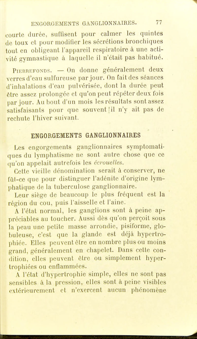 courte durée, suffisent pour calmer les quintes de toux et pour modifier les sécrétions bronchiques tout en obligeant l'appareil respiratoire à une acti- vité gymnastique à laquelle il n'était pas habitué. Pierrefonds. — On donne généralement deux verres d'eau sulfureuse par jour. On fait des séances d'inhalations d'eau pulvérisée, dont la durée peut être assez prolongée et qu'on peut répéter deux fois par jour. Au bout d'un mois les résultais sont assez satisfaisants pour que souvent [il n'y ait pas de rechute l'hiver suivant. ENGORGEMENTS GANGLIONNAIRES Les engorgements ganglionnaires symptomati- ques du lymphatisme ne sont autre chose que ce qu'on appelait autrefois les écrouelles. Cette vieille dénomination serait à conserver, ne fût-ce que pour distinguer l'adénite d'origine lym- phatique de la tuberculose ganglionnaire. Leur siège de beaucoup le plus fréquent est la région du cou, puis l'aisselle et l'aine. A l'état normal, les ganglions sont à peine ap- préciables au toucher. Aussi dès qu'on perçoit sous la peau une petite masse arrondie, pisiforme, glo- buleuse, c'est que la glande est déjà hypertro- phiée. Elles peuvent être en nombre plus ou moins grand, généralement en chapelet. Dans cette con- dition, elles peuvent être ou simplement hyper- trophiées ou enflammées. A l'état d'hypertrophie simple, elles ne sont pas sensibles à la pression, elles sont à peine visibles extérieurement et n'exercent aucun phénomène