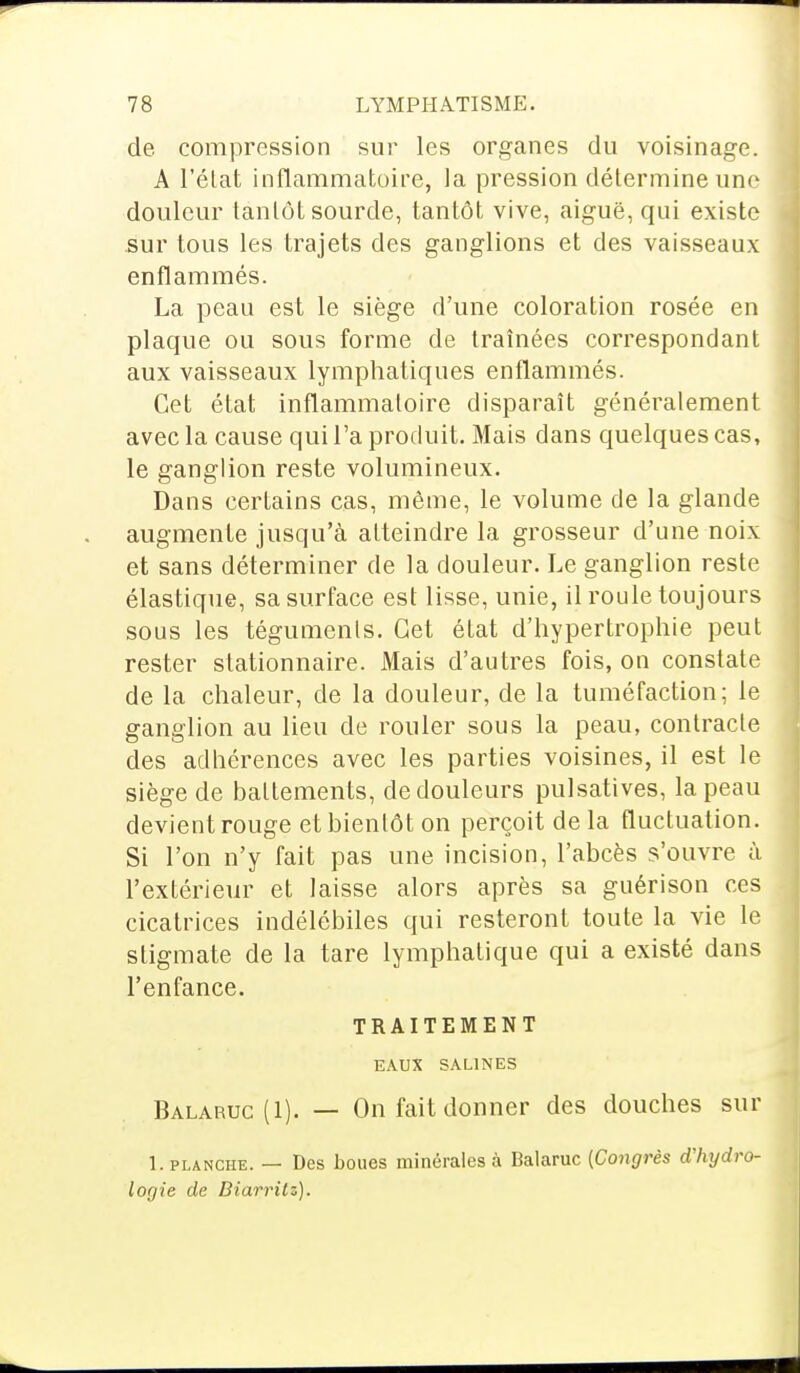 de compression sur les organes du voisinage. A l'état inflammatoire, la pression détermine une douleur tantôt sourde, tantôt vive, aiguë, qui existe sur tous les trajets des ganglions et des vaisseaux enflammés. La peau est le siège d'une coloration rosée en plaque ou sous forme de traînées correspondant aux vaisseaux lymphatiques enflammés. Cet état inflammatoire disparaît généralement avec la cause qui l'a produit. Mais dans quelques cas, le ganglion reste volumineux. Dans certains cas, même, le volume de la glande augmente jusqu'à atteindre la grosseur d'une noix et sans déterminer de la douleur. Le ganglion reste élastique, sa surface est lisse, unie, il roule toujours sous les téguments. Cet état d'hypertrophie peut rester stationnaire. Mais d'autres fois, on constate de la chaleur, de la douleur, de la tuméfaction: le ganglion au lieu de rouler sous la peau, contracte des adhérences avec les parties voisines, il est le siège de battements, de douleurs pulsatives, la peau devient rouge et bientôt on perçoit de la fluctuation. Si l'on n'y fait pas une incision, l'abcès s'ouvre à l'extérieur et laisse alors après sa guérison ces cicatrices indélébiles qui resteront toute la vie le stigmate de la tare lymphatique qui a existé dans l'enfance. TRAITEMENT EAUX SALINES Balaruc(I). — On fait donner des douches sur L planche. — Des boues minérales à Balaruc (Congrès d'hydro- logie de Biarritz).
