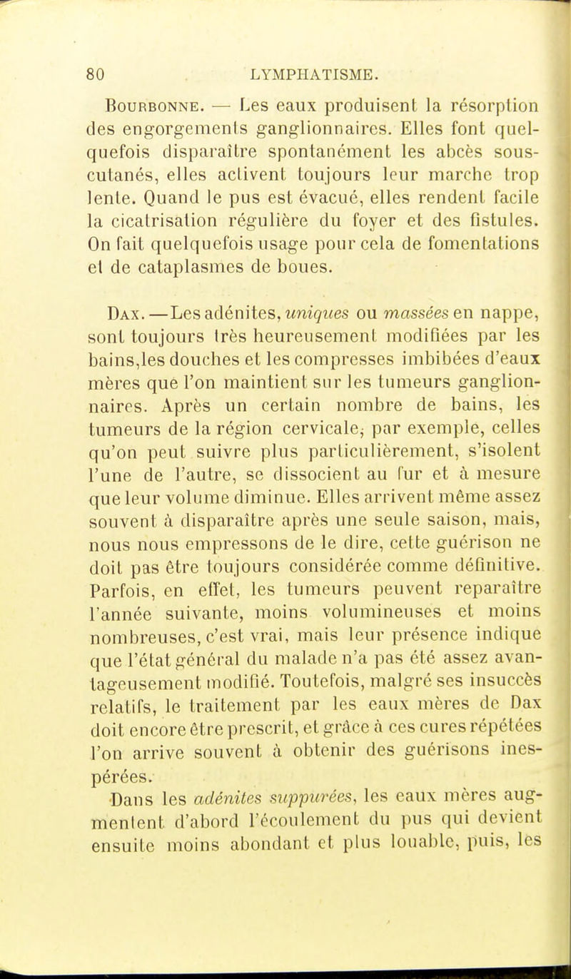 Bourbonne. — Les eaux produisent la résorption des engorgements ganglionnaires. Elles font quel- quefois disparaître spontanément les abcès sous- cutanés, elles activent toujours leur marche trop lente. Quand le pus est évacué, elles rendent facile la cicatrisation régulière du foyer et des fistules. On fait quelquefois usage pour cela de fomentations el de cataplasmes de boues. Dax.—Les adénites, uniques ou massées en nappe, sont toujours très heureusement modifiées par les bains,les douches et les compresses imbibées d'eaux mères que l'on maintient sur les tumeurs ganglion- naires. Après un certain nombre de bains, les tumeurs de la région cervicale^ par exemple, celles qu'on peut suivre plus particulièrement, s'isolent l'une de l'autre, se dissocient au fur et à mesure que leur volume diminue. Elles arrivent même assez souvent à disparaître après une seule saison, mais, nous nous empressons de le dire, cette guérison ne doit pas être toujours considérée comme définitive. Parfois, en effet, les tumeurs peuvent reparaître l'année suivante, moins volumineuses et moins nombreuses, c'est vrai, mais leur présence indique que l'état général du malade n'a pas été assez avan- tageusement modifié. Toutefois, malgré ses insuccès relatifs, le traitement par les eaux mères de Dax doit encore être prescrit, et grâce à ces cures répétées l'on arrive souvent à obtenir des guérisons ines- pérées. Dans les adénites suppurées, les eaux mères aug- mentent d'abord l'écoulement du pus qui devient ensuite moins abondant et plus louable, puis, les