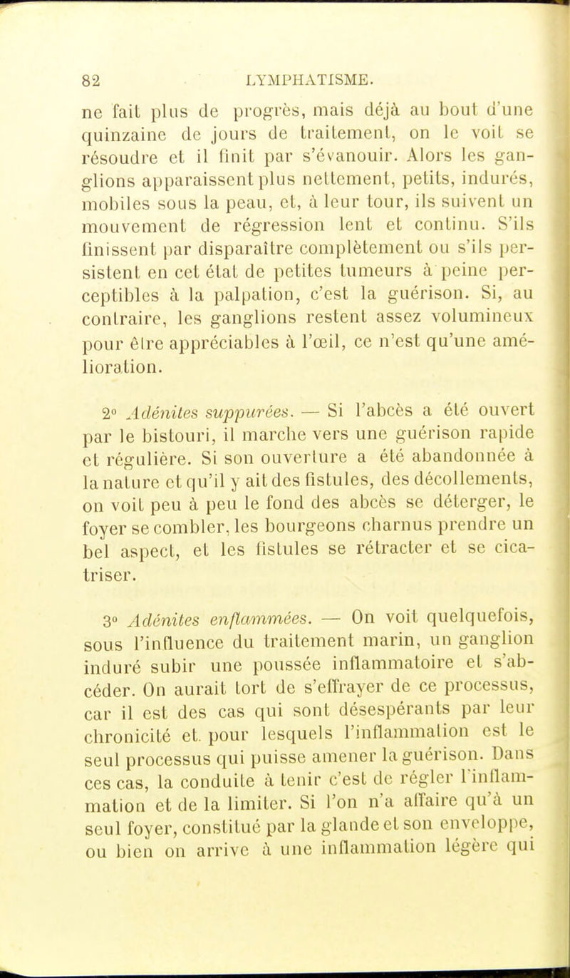 ne fait plus de progrès, mais déjà au bout d'une quinzaine de jours de traitement, on le voit se résoudre et il finit par s'évanouir. Alors les gan- glions apparaissent plus nettement, petits, indurés, mobiles sous la peau, et, à leur tour, ils suivent un mouvement de régression lent et continu. S'ils finissent par disparaître complètement ou s'ils per- sistent en cet état de petites tumeurs à peine per- ceptibles à la palpation, c'est la guérison. Si, au contraire, les ganglions restent assez volumineux pour être appréciables à l'œil, ce n'est qu'une amé- lioration. 2° Adénites suppicrées. — Si l'abcès a été ouvert par le bistouri, il marelle vers une guérison rapide et régulière. Si son ouverture a été abandonnée à la nature et qu'il y ait des fistules, des décollements, on voit peu à peu le fond des abcès se déterger, le foyer se combler, les bourgeons charnus prendre un bel aspect, et les fistules se rétracter et se cica- triser. 3° Adénites enflammées. — On voit quelquefois, sous l'influence du traitement marin, un ganglion induré subir une poussée inflammatoire et s'ab- céder. On aurait tort de s'effrayer de ce processus, car il est des cas qui sont désespérants par leur chronicité et. pour lesquels l'inflammation est le seul processus qui puisse amener la guérison. Dans ces cas, la conduite à tenir c'est de régler l'inflam- mation et de la limiter. Si l'on n'a affaire qu'à un seul foyer, constitué par la glande et son enveloppe, ou bien on arrive à une inflammation légère qui