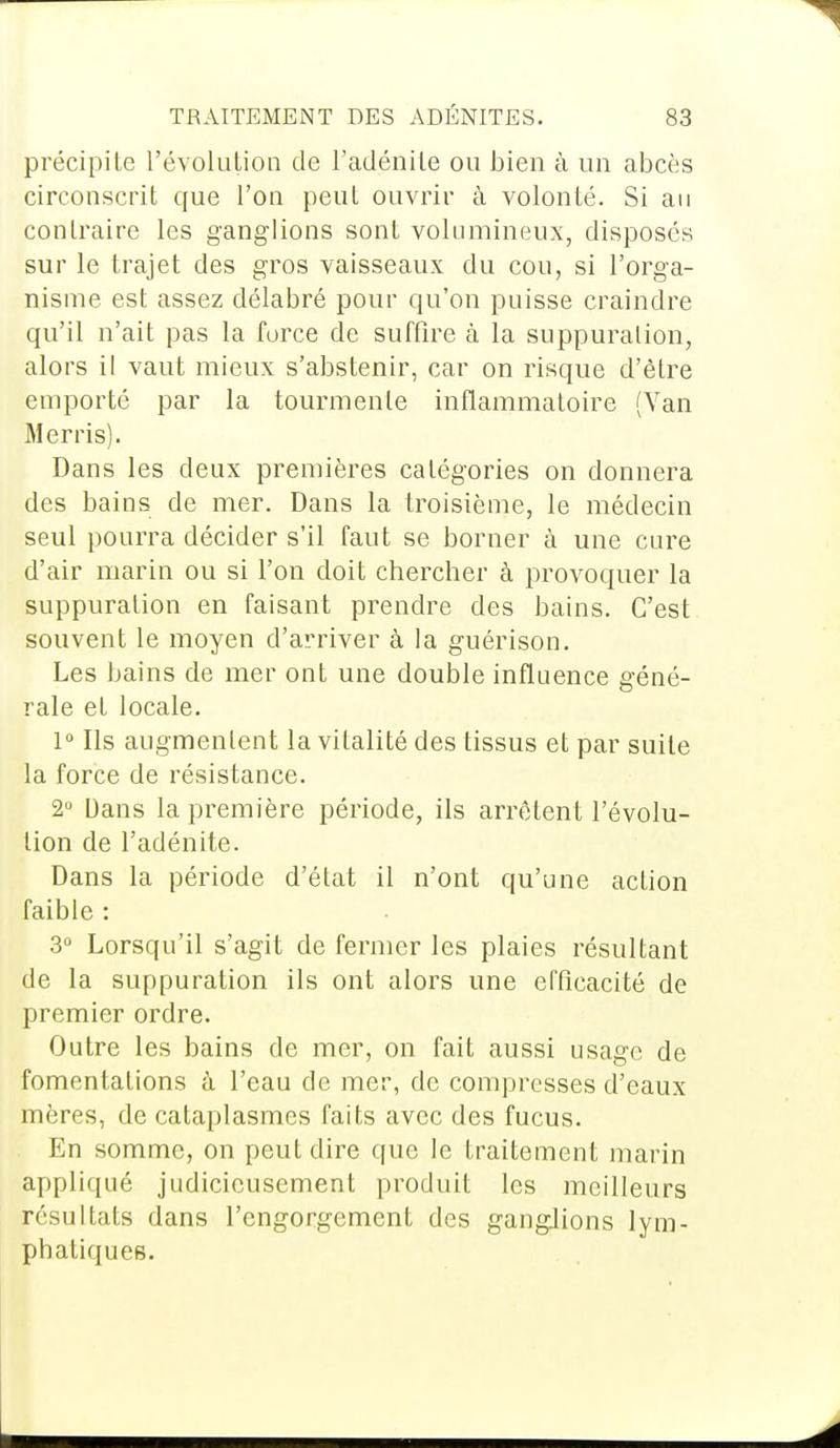 précipite l'évolution de l'adénite ou bien à un abcès circonscrit que l'on peut ouvrir à volonté. Si an contraire les ganglions sont volumineux, disposés sur le trajet des gros vaisseaux du cou, si l'orga- nisme est assez délabré pour qu'on puisse craindre qu'il n'ait pas la force de suffire à la suppuration, alors il vaut mieux s'abstenir, car on risque d'être emporté par la tourmente inflammatoire (Van Merris). Dans les deux premières catégories on donnera des bains de mer. Dans la troisième, le médecin seul pourra décider s'il faut se borner à une cure d'air marin ou si l'on doit chercher à provoquer la suppuration en faisant prendre des bains. C'est souvent le moyen d'arriver à la guérison. Les bains de mer ont une double influence géné- rale et locale. 1° Ils augmentent la vitalité des tissus et par suite la force de résistance. 2° Dans la première période, ils arrêtent l'évolu- tion de l'adénite. Dans la période d'état il n'ont qu'une action faible : 3° Lorsqu'il s'agit de fermer les plaies résultant de la suppuration ils ont alors une efficacité de premier ordre. Outre les bains de mer, on fait aussi usage de fomentations à l'eau de mer, de compresses d'eaux mères, de cataplasmes faits avec des fucus. En somme, on peut dire que le traitement marin appliqué judicieusement produit les meilleurs résultats dans l'engorgement des ganglions lym- phatiques.