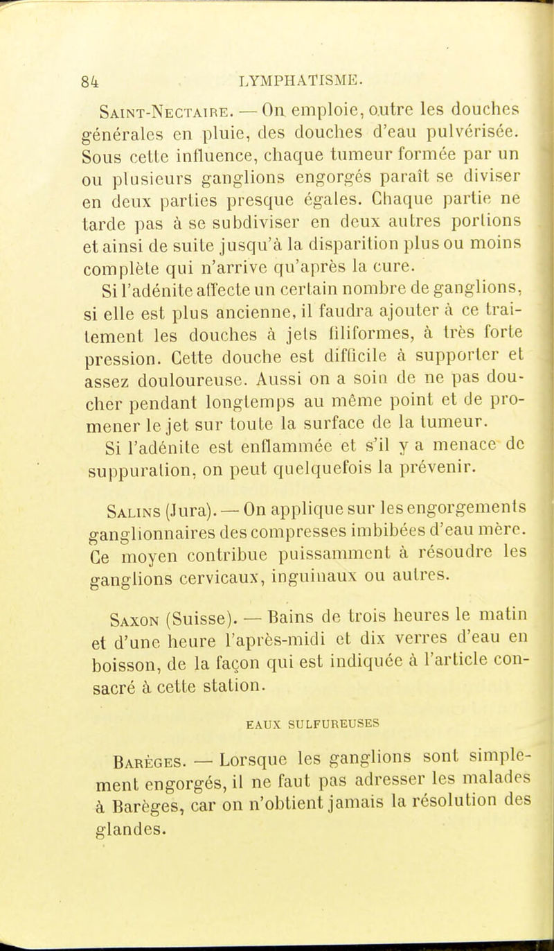 Saint-Nectaire. — On emploie, outre les douches générales en pluie, des douches d'eau pulvérisée. Sous cette influence, chaque tumeur formée par un ou plusieurs ganglions engorgés paraît se diviser en deux parties presque égales. Chaque partie ne tarde pas à se subdiviser en deux autres portions et ainsi de suite jusqu'à la disparition plus ou moins complète qui n'arrive qu'après la cure. Si l'adénite affecte un certain nombre de ganglions, si elle est plus ancienne, il faudra ajouter a ce trai- tement les douches à jets filiformes, à très forte pression. Cette douche est difficile à supporter et assez douloureuse. Aussi on a soin de ne pas dou- cher pendant longtemps au même point et de pro- mener le jet sur toute la surface de la tumeur. Si l'adénite est enflammée et s'il y a menace de suppuration, on peut quelquefois la prévenir. Salins (Jura). — On applique sur les engorgements ganglionnaires des compresses imbibées d'eau mère. Ce moyen contribue puissamment à résoudre les ganglions cervicaux, inguinaux ou autres. Saxon (Suisse). — Bains de trois heures le matin et d'une heure l'après-midi et dix verres d'eau en boisson, de la façon qui est indiquée a l'article con- sacré à cette station. EAUX SULFUREUSES Barèges. — Lorsque les ganglions sont simple- ment engorgés, il ne faut pas adresser les malades à Barèges, car on n'obtient jamais la résolution des glandes.