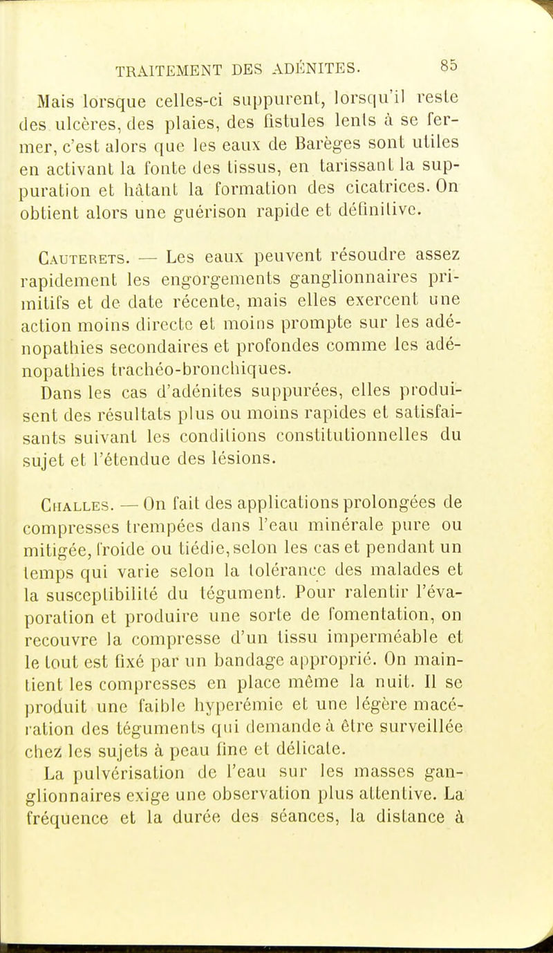 Mais lorsque celles-ci suppurent, lorsqu'il reste des ulcères, des plaies, des fistules lents à se fer- mer, c'est alors que les eaux de Barèges sont utiles en activant la fonte des tissus, en tarissant la sup- puration et hâtant la formation des cicatrices. On obtient alors une guérison rapide et définitive. Cauterets. — Les eaux peuvent résoudre assez rapidement les engorgements ganglionnaires pri- mitifs et de date récente, mais elles exercent une action moins directe et moins prompte sur les adé- nopathies secondaires et profondes comme les adé- nopathies trachéo-bronchiques. Dans les cas d'adénites suppurées, elles produi- sent des résultats plus ou moins rapides et satisfai- sants suivant les conditions constitutionnelles du sujet et l'étendue des lésions. Cualles. — On fait des applications prolongées de compresses trempées dans l'eau minérale pure ou mitigée, froide ou tiédie, selon les cas et pendant un temps qui varie selon la tolérance des malades et la susceptibilité du tégument. Pour ralentir l'éva- poration et produire une sorte de fomentation, on recouvre la compresse d'un tissu imperméable et le tout est fixé par un bandage approprié. On main- tient les compresses en place même la nuit. Il se produit une faible hyperémie et une légère macé- ration des téguments qui demande à être surveillée chez les sujets à peau fine et délicate. La pulvérisation de l'eau sur les masses gan- glionnaires exige une observation plus attentive. La fréquence et la durée des séances, la disLance à