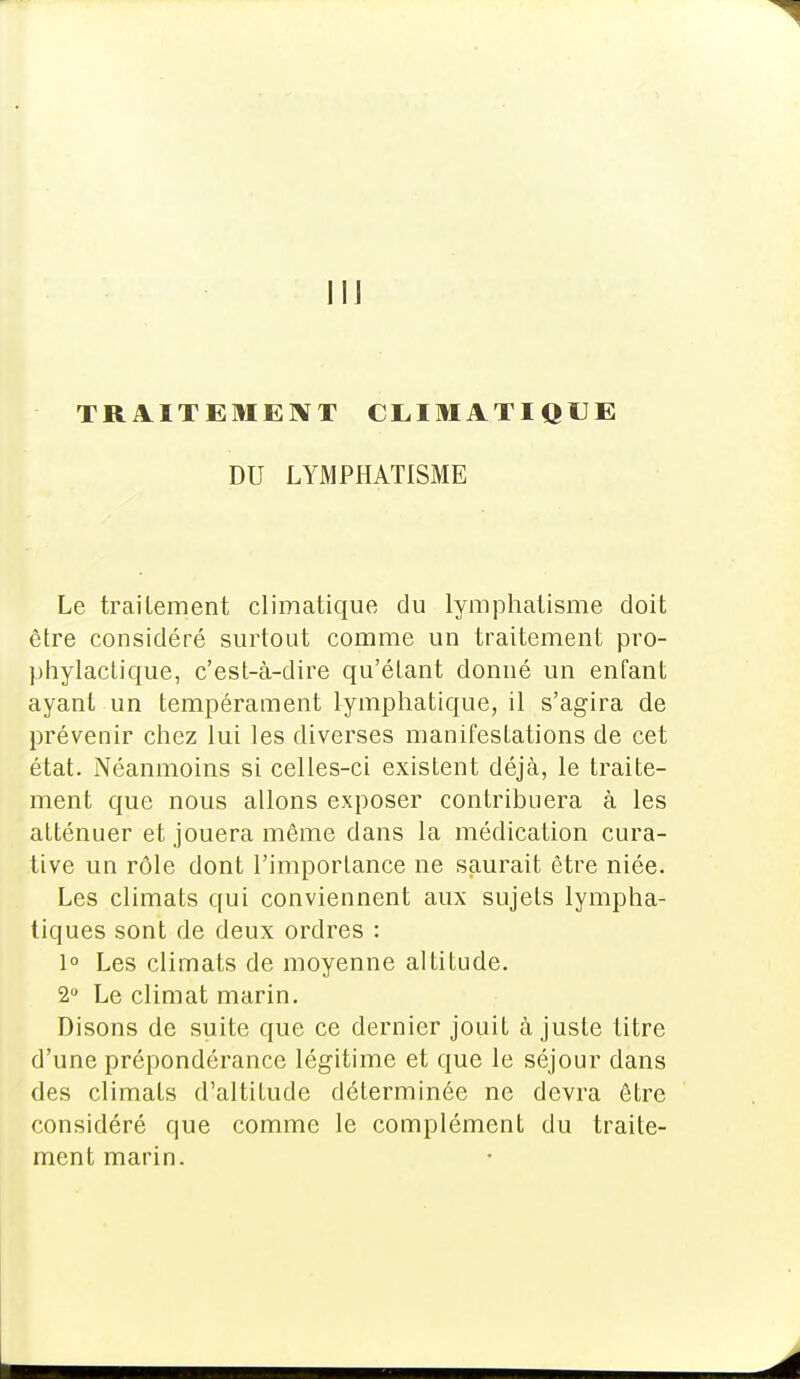 Il] TRAITEMENT CLIMATIQUE DU LYMPHATISME Le traitement climatique du lymphatisme doit être considéré surtout comme un traitement pro- phylactique, c'est-à-dire qu'étant donné un enfant ayant un tempérament lymphatique, il s'agira de prévenir chez lui les diverses manifestations de cet état. Néanmoins si celles-ci existent déjà, le traite- ment que nous allons exposer contribuera à les atténuer et jouera même dans la médication cura- tive un rôle dont l'importance ne saurait être niée. Les climats qui conviennent aux sujets lympha- tiques sont de deux ordres : 1° Les climats de moyenne altitude. 2° Le climat marin. Disons de suite que ce dernier jouit à juste titre d'une prépondérance légitime et que le séjour dans des climats d'altitude déterminée ne devra être considéré que comme le complément du traite- ment marin.
