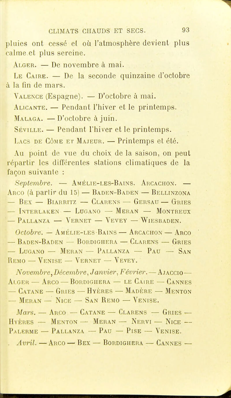 pluies ont cessé et où l'atmosphère devient plus calme et plus sereine. Alger. — De novembre à mai. Le Caire. — De la seconde quinzaine d'octobre à la fin de mars. Valence (Espagne). — D'octobre à mai. Alicante. — Pendant l'hiver et le printemps. Malaga. —D'octobre à juin. Séville. — Pendant l'hiver et le printemps. Lacs de Côme et Majeur. — Printemps et été. Au point de vue du choix de la saison, on peut répartir les différentes stations climatiques de la façon suivante : Septembre. — Amélie-les-Bains. Arcaciion. — Arco (à parlir du 15) — Baden-Baden — Bellinzona — Bex — Biarritz — Clarens — Gersau — Gries — Interlaken — Lugano — Meran — Montreux — pallanza vernet — vevey — wlesbaden. Octobre. — Amélie-les Bains — Arcachon — Arco — Baden-Baden — Bordighera — Clarens — Gries — Lugano — Meran —■ Pallanza — Pau — San Remo — Venise — Vernet — Vevey. Novembre, Décembre, Janvier, Février. — Ajaccio— Alger — Arco — Bordighera — le Caire — Cannes — Catane — Gries — Hyères — Madère — Menton — Meran — Nice — San Remo — Venise. Mars. — Arco — Catane — Clarens — Gries — Hyères — Menton — Meran — Nervi — Nice — Palerme — Pallanza — Pau — Pise — Venise. Avril. — Arco — Bex — Bordighera — Cannes —