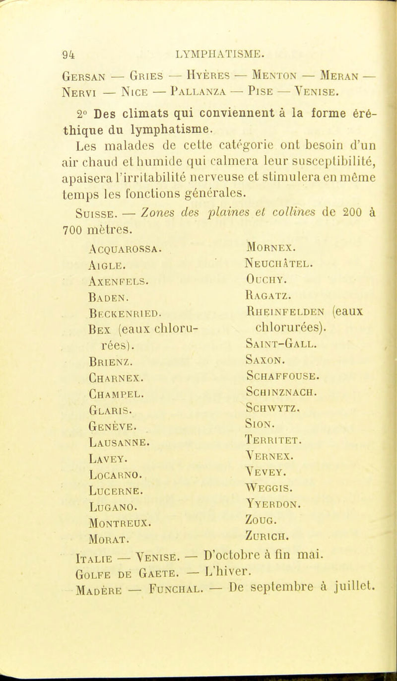 Gersan — Gries — Hyères — Menton — Meran — Nervi — Nice — Pallanza — Pise — Venise. 2° Des climats qui conviennent à la forme éré- thique du lymphatisme. Les malades de cette catégorie ont besoin d'un air chaud et humide qui calmera leur susceptibilité, apaisera l'irritabilité nerveuse et stimulera en même temps les fonctions générales. Suisse. — Zones des plaines et collines de 200 à 700 mètres. ACQUAROSSA. Mornex. Aigle. Neuciiâtel. Axenfels. OUCHY. Baden. Bagatz. Bkckenried. Bheinfelden (eaux Bex (eaux chloru- chlorurées). rées). Saint-Gall. Brienz. Saxon. Charnex. SCHAFFOUSE. Champel. SCHINZNACH. Glaris. SCHWYTZ. Genève. SlON. Lausanne. Territet. Lavey. Vernex. LOCARNO. A EVEY. Lucerne. Weggis. LUGANO. Yyerdon. MONTREUX. ZOUG. MORAT. Zurich. Italie — Venise. — D'octobre à fin mai. Golfe de Gaete. — L'hiver. Madère — Funciial. — De septembre à juillet.