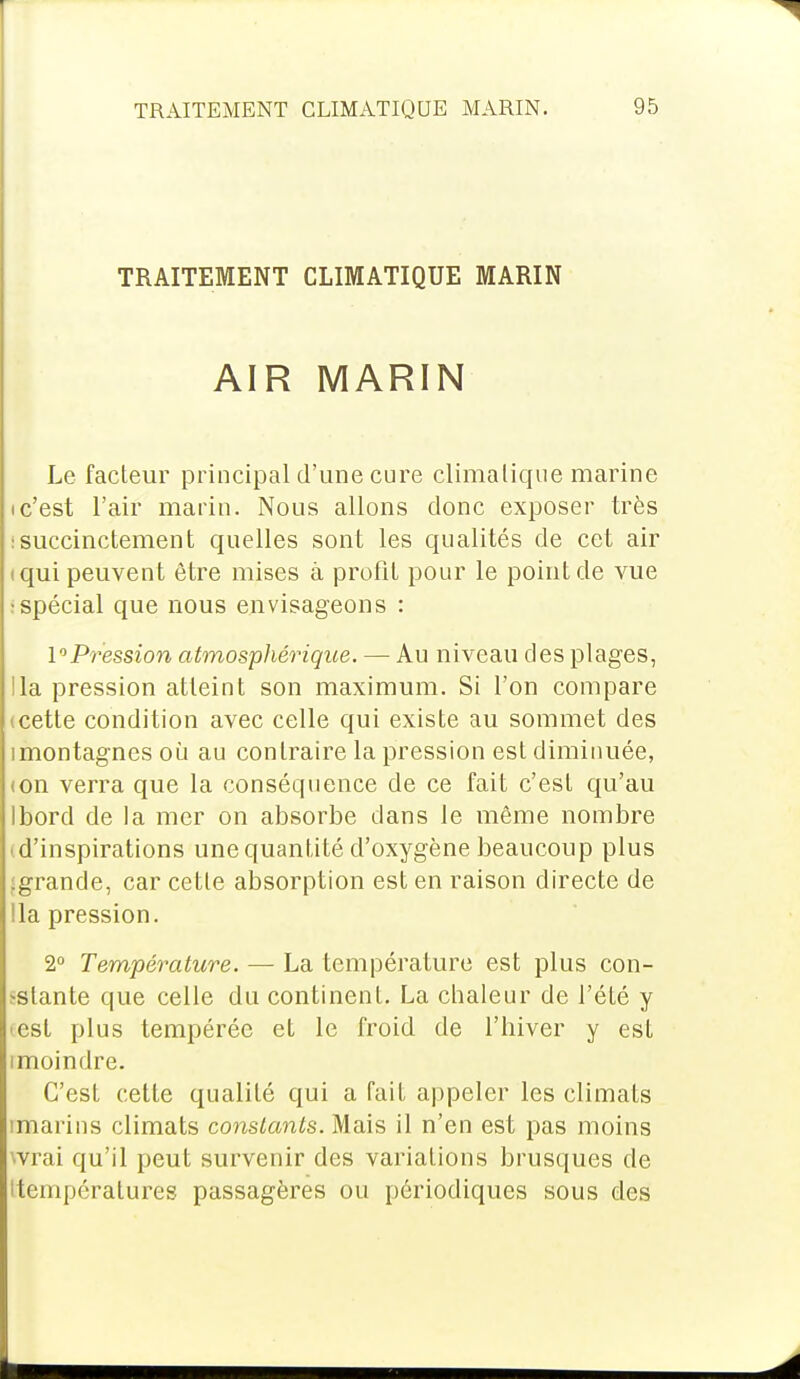 TRAITEMENT CLIMATIQUE MARIN AIR MARIN Le facteur principal d'une cure climatique marine ic'est l'air marin. Nous allons donc exposer très : succinctement quelles sont les qualités de cet air (qui peuvent être mises à profit pour le point de vue : spécial que nous envisageons : l^Pression atmosphérique. — Au niveau des plages, lia pression atteint son maximum. Si l'on compare icette condition avec celle qui existe au sommet des imontagnes où au contraire la pression est diminuée, ion verra que la conséquence de ce fait c'est qu'au Ibord de la mer on absorbe dans le même nombre i d'inspirations une quantité d'oxygène beaucoup plus .grande, car cette absorption est en raison directe de lia pression. 2° Température. — La température est plus con- stante que celle du continent. La chaleur de l'été y «est plus tempérée et le froid de l'hiver y est imoindre. C'est cette qualité qui a fait appeler les climats imarins climats constants. Mais il n'en est pas moins vrai qu'il peut survenir des variations brusques de (températures passagères ou périodiques sous des