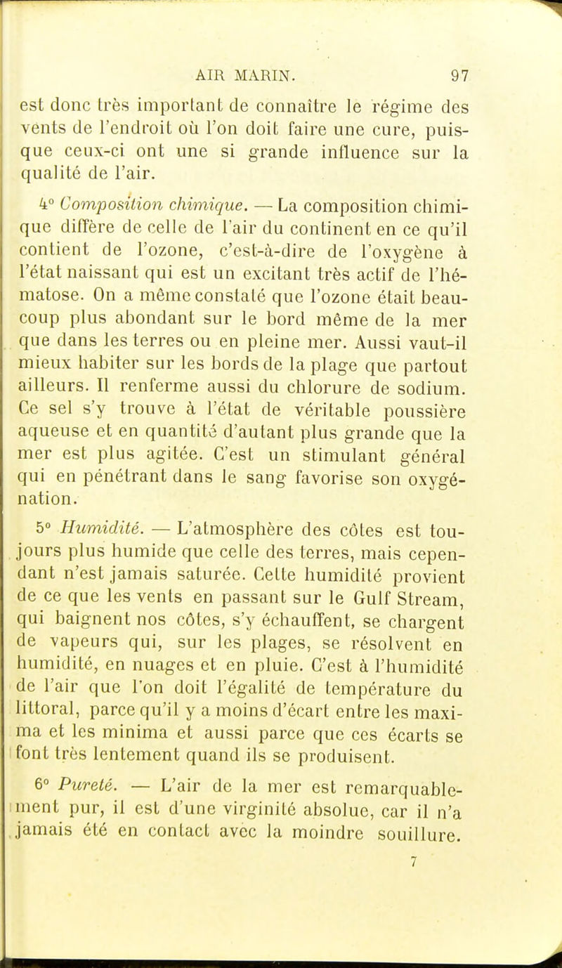 est donc très important de connaître le régime des vents de l'endroit où l'on doit faire une cure, puis- que ceux-ci ont une si grande influence sur la qualité de l'air. 4° Composition chimique. — La composition chimi- que diffère de celle de l'air du continent en ce qu'il contient de l'ozone, c'est-à-dire de l'oxygène à l'état naissant qui est un excitant très actif de l'hé- matose. On a même constaté que l'ozone était beau- coup plus abondant sur le bord même de la mer que dans les terres ou en pleine mer. Aussi vaut-il mieux habiter sur les bords de la plage que partout ailleurs. Il renferme aussi du chlorure de sodium. Ce sel s'y trouve à l'état de véritable poussière aqueuse et en quantité d'autant plus grande que la mer est plus agitée. C'est un stimulant général qui en pénétrant dans le sang favorise son oxygé- nation. 5° Humidité. — L'atmosphère des côtes est tou- jours plus humide que celle des terres, mais cepen- dant n'est jamais saturée. Cette humidité provient de ce que les vents en passant sur le Gulf Stream, qui baignent nos côtes, s'y échauffent, se chargent de vapeurs qui, sur les plages, se résolvent en humidité, en nuages et en pluie. C'est à l'humidité de l'air que l'on doit l'égalité de température du littoral, parce qu'il y a moins d'écart entre les maxi- ma et les minima et aussi parce que ces écarts se font très lentement quand ils se produisent. 6° Pureté. — L'air de la mer est remarquable- ment pur, il est d'une virginité absolue, car il n'a jamais été en contact avec la moindre souillure. 7