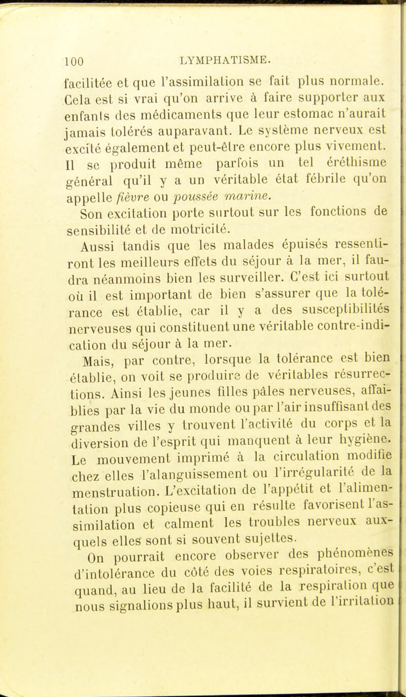 facilitée et que l'assimilation se fait plus normale. Cela est si vrai qu'on arrive à faire supporter aux enfants des médicaments que leur estomac n'aurait jamais tolérés auparavant. Le système nerveux est excité également et peut-être encore plus vivement. Il se produit même parfois un tel éréthisme général qu'il y a un véritable état fébrile qu'on appelle fièvre ou poussée marine. Son excitation porte surtout sur les fonctions de sensibilité et de motricité. Aussi tandis que les malades épuisés ressenti- ront les meilleurs effets du séjour à la mer, il fau- dra néanmoins bien les surveiller. C'est ici surtout où il est important de bien s'assurer que la tolé- rance est établie, car il y a des susceptibilités nerveuses qui constituent une véritable contre-indi- cation du séjour à la mer. Mais, par contre, lorsque la tolérance est bien établie, on voit se produire de véritables résurrec- tions. Ainsi les jeunes filles pâles nerveuses, affai- blies par la vie du monde ou par l'air insuffisant des grandes villes y trouvent l'activité du corps et la diversion de l'esprit qui manquent à leur hygiène. Le mouvement imprimé à la circulation modifie chez elles l'alanguissement ou l'irrégularité de la menstruation. L'excitation de l'appétit et l'alimen- tation plus copieuse qui en résulte favorisent l'as- similation et calment les troubles nerveux aux- quels elles sont si souvent sujettes. On pourrait encore observer des phénomènes d'intolérance du côté des voies respiratoires, c'est quand, au lieu de la facilité de la respiration que nous signalions plus haut, il survient de l'irritation