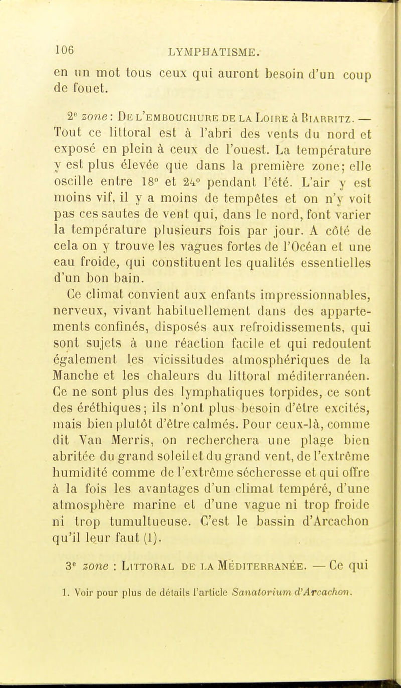 en un mot tous ceux qui auront besoin d'un coup de fouet. 2e zone : De l'embouchure de la Loire à Biarritz. — Tout ce littoral est à l'abri des vents du nord et exposé en plein à ceux de l'ouest. La température y est plus élevée que dans la première zone; elle oscille entre 18° et 2^° pendant l'été. L'air y est moins vif, il y a moins de tempêtes et on n'y voit pas ces sautes de vent qui, dans le nord, font varier la température plusieurs fois par jour. A côté de cela on y trouve les vagues fortes de l'Océan et une eau froide, qui constituent les qualités essentielles d'un bon bain. Ce climat convient aux enfants impressionnables, nerveux, vivant habituellement dans des apparte- ments confinés, disposés aux refroidissements, qui sont sujets à une réaction facile et qui redoutent également les vicissitudes atmosphériques de la Manche et les chaleurs du littoral méditerranéen. Ce ne sont plus des lymphatiques torpides, ce sont des éréthiques; ils n'ont plus besoin d'être excités, mais bien plutôt d'être calmés. Pour ceux-là, comme dit Van Merris, on recberchera une plage bien abritée du grand soleil et du grand vent, de l'extrême humidité comme de l'extrême sécheresse et qui offre à la fois les avantages d'un climat tempéré, d'une atmosphère marine et d'une vague ni trop froide ni trop tumultueuse. C'est le bassin d'Arcacbon qu'il leur faut (1). 3e zone : Littoral de la Méditerranée. — Ce qui I. Voir pour plus de détails l'article Sanatorium d'Arcachon.