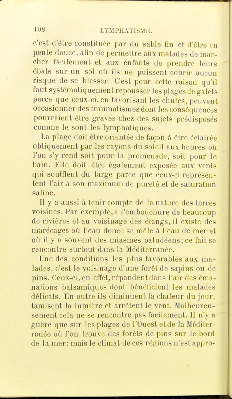 c'est d'être constituée par du sable fin et d'être on pente douce, afin de permettre aux malades de mar- cher facilement et aux enfants de prendre leurs ébats sur un sol où ils ne puissent courir aucun risque de se blesser. C'est pour cette raison qu'il faut systématiquement repousser les plages de galets parce que ceux-ci, en favorisant les chutes, peuvent occasionner des traumatismes dont les conséquences pourraient être graves chez des sujets prédisposés comme le sont les lymphatiques. La plage doit être orientée de façon à être éclairée obliquement par les rayons du soleil aux heures où l'on s'y rend soit pour la promenade, soit pour le bain. Elle doit être également exposée aux vents qui soufflent du large parce que ceux-ci représen- tent l'air à son maximum de pureté et de saturation saline. Il y a aussi à tenir compte de la nature des terres voisines. Par exemple, à l'embouchure de beaucoup de rivières et au voisinage des étangs, il existe des marécages où l'eau douce se mêle à l'eau de mer et où il y a souvent des miasmes paludéens; ce fait se rencontre surtout dans la Méditerranée. Une des conditions les plus favorables aux ma- lades, c'est le voisinage d'une forêt de sapins ou de pins. Ceux-ci, en effet, répandent dans l'air des éma- nations balsamiques dont bénéficient les malades délicats. En outre ils diminuent la chaleur du jour, tamisent la lumière et arrêtent le vent. Malheureu- sement cela ne se rencontre pas facilement. Il n'y a guère que sur les plages de l'Ouest et de la Méditer- ranée où l'on trouve des forêts de pins sur le bord de la mer; mais le climat de ces régions n'est appro-