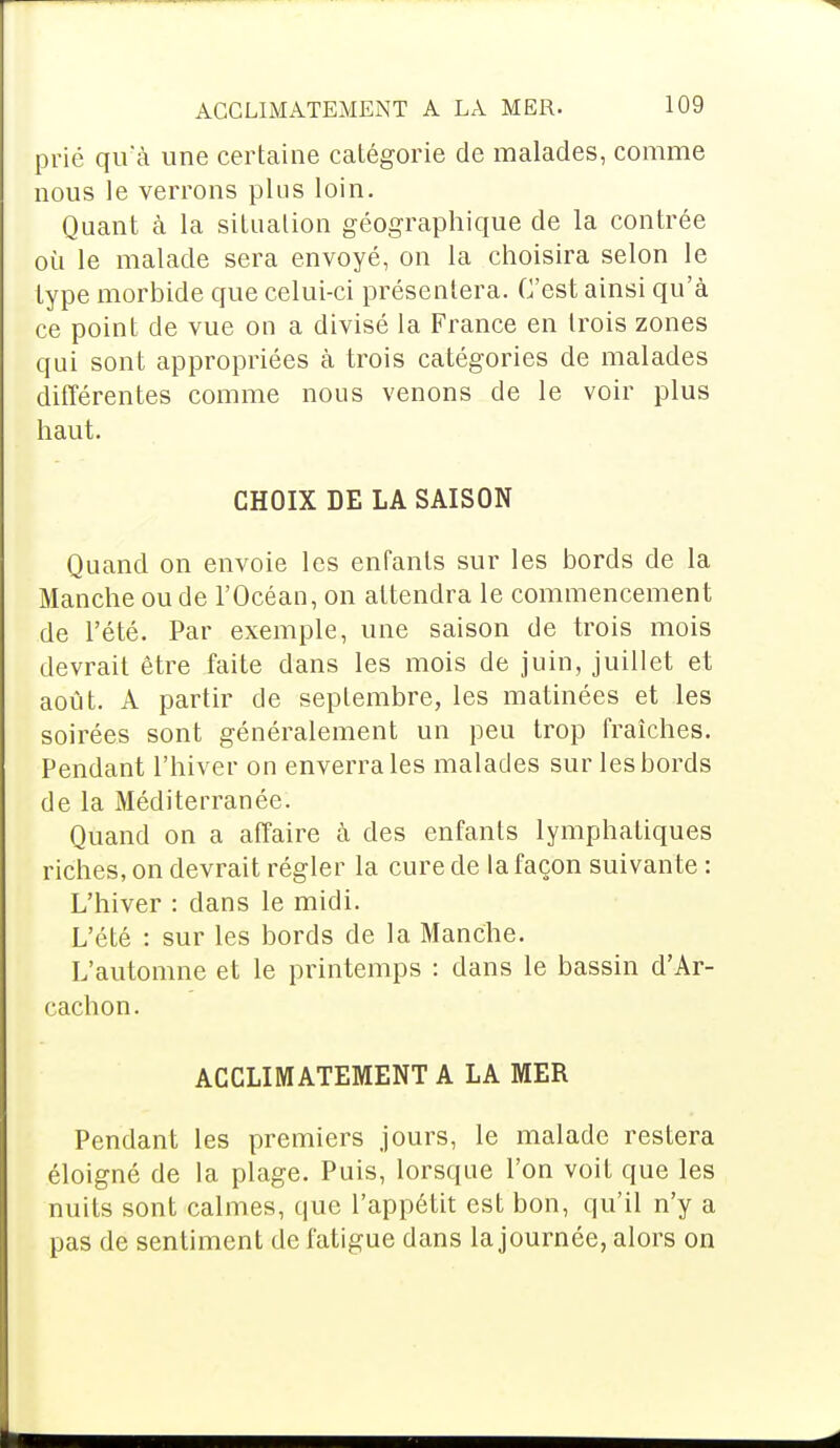 prié qu'à une certaine catégorie de malades, comme nous le verrons plus loin. Quant à la situation géographique de la contrée où le malade sera envoyé, on la choisira selon le type morbide que celui-ci présentera. C'est ainsi qu'à ce point de vue on a divisé la France en trois zones qui sont appropriées à trois catégories de malades différentes comme nous venons de le voir plus haut. CHOIX DE LA SAISON Quand on envoie les enfants sur les bords de la Manche ou de l'Océan, on attendra le commencement de l'été. Par exemple, une saison de trois mois devrait être faite dans les mois de juin, juillet et août. A partir de septembre, les matinées et les soirées sont généralement un peu trop fraîches. Pendant l'hiver on enverra les malades sur les bords de la Méditerranée. Quand on a affaire à des enfants lymphatiques riches, on devrait régler la cure de la façon suivante : L'hiver : clans le midi. L'été : sur les bords de la Manche. L'automne et le printemps : dans le bassin d'Ar- cachon. ACCLIMATEMENT A LA MER Pendant les premiers jours, le malade restera éloigné de la plage. Puis, lorsque l'on voit que les nuits sont calmes, que l'appétit est bon, qu'il n'y a pas de sentiment de fatigue dans la journée, alors on