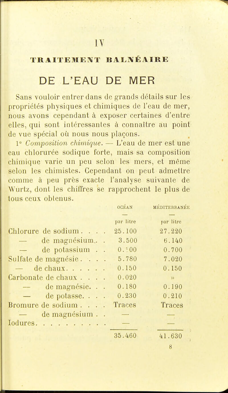 IV TRAITEMENT BALNÉAIRE DE L'EAU DE MER Sans vouloir entrer clans de grands détails sur les propriétés physiques et chimiques de l'eau de mer, nous avons cependant à exposer certaines d'entre elles, qui sont intéressantes à connaître au point de vue spécial où nous nous plaçons. 1° Composition chimique. — L'eau de mer est une eau chlorurée sodique forte, mais sa composition chimique varie un peu selon les mers, et même selon les chimistes. Cependant on peut admettre comme à peu près exacte l'analyse suivante de Wurtz, dont les chiffres se rapprochent le plus de tous ceux obtenus. OCÉAN MÉDITERRANÉE par litre par litre Chlorure de sodium. . . . 25.100 27.220 de magnésium.. . 3.500 6. 140 — de potassium . . 0.:00 0.700 Sulfate de magnésie . . . . 5.780 7.020 0.150 0.150 0.020 » — de magnésie. . . 0.180 0.190 — de potasse. . . . 0.230 0.210 Bromure de sodium . . . . Traces Traces — de magnésium . . 35.460 41.630 .s