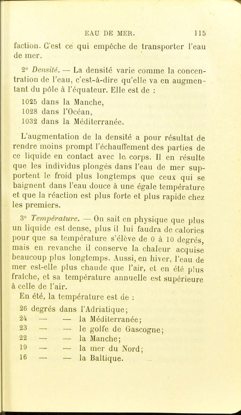 faction. C'est ce qui empêche de transporter l'eau de mer. 2° Densité. — La densité varie comme la concen- tration de l'eau, c'est-à-dire qu'elle va en augmen- tant du pôle à l'équateur. Elle est de : 1025 dans la Manche, 1028 dans l'Océan, 1032 dans la Méditerranée. L'augmentation de la densité a pour résultat de rendre moins prompt réchauffement des parties de ce liquide en contact avec le corps. Il en résulte que les individus plongés dans l'eau de mer sup- portent le froid plus longtemps que ceux qui se baignent dans l'eau douce à une égale température et que la réaction est plus forte et plus rapide chez les premiers. 3° Température. — On sait en physique que plus un liquide est dense, plus il lui faudra de calories pour que sa température s'élève de 0 à 10 degrés mais en revanche il conserve la chaleur acquise beaucoup plus longtemps. Aussi, en hiver, l'eau de mer est-elle plus chaude que l'air, et en été plus fraîche, et sa température annuelle est supérieure à celle de l'air. En été, la température est de : 26 degrés dans l'Adriatique; 24 — — la Méditerranée; 23 22 19 16 — le golfe de Gascogne; — la Manche; — la mer du Nord; — la Baltique.