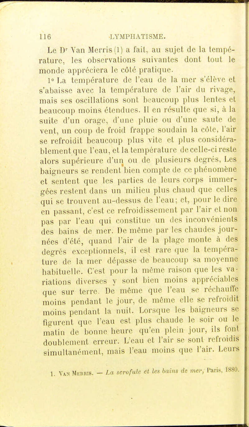 Le Dr Yan Merris(l) a fait, au sujet de la tempé- rature, les observations suivantes dont tout le monde appréciera le côté pratique. 1° La température de l'eau de la mer s'élève et s'abaisse avec la température de l'air du rivage, mais ses oscillations sont beaucoup plus lentes et beaucoup moins étendues. Il en résulte que si, à la suite d'un orage, d'une pluie ou d'une saute de vent, un coup de froid frappe soudain la côle, l'air se refroidit beaucoup plus vite et plus considéra- blement que l'eau, et la température de celle-ci reste alors supérieure d'un ou de plusieurs degrés, Les baigneurs se rendent bien compte de ce phénomène et sentent que les parties de leurs corps immer- gées restent dans un milieu plus chaud que celles qui se trouvent au-dessus de l'eau; et, pour le dire en passant, c'est ce refroidissement par l'air et non pas par l'eau qui constitue un des inconvénients des bains de mer. De même par les chaudes jour- nées d'été, quand l'air de la plage monte à des degrés exceptionnels, il est rare que la tempéra- ture de la mer dépasse -de beaucoup sa moyenne habituelle. C'est pour la même raison que les va- riations diverses y sont bien moins appréciables que sur terre. De même que l'eau se réchauffe moins pendant le jour, de même elle se refroidit moins pendant la nuit. Lorsque les baigneurs se figurent que l'eau est plus chaude le soir ou le matin de bonne heure qu'en plein jour, ils font doublement erreur. L'eau et l'air se sont refroidis simultanément, mais l'eau moins que l'air. Leurs 1. Van Merris. — La scrofule et les bains de mer, Paris,