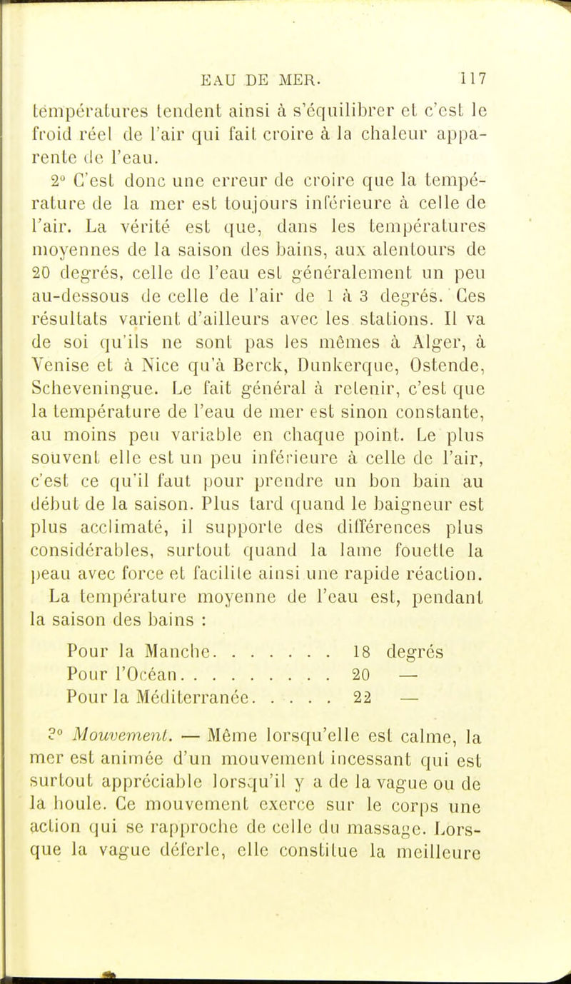 températures tendent ainsi à s'équilibrer et c'est le froid réel de l'air qui fait croire à la chaleur appa- rente de l'eau. 2° C'est donc une erreur de croire que la tempé- rature de la mer est toujours inférieure à celle de l'air. La vérité est que, dans les températures moyennes de la saison des bains, aux alentours de 20 degrés, celle de l'eau est généralement un peu au-dessous de celle de l'air de 1 à 3 degrés. Ces résultats varient d'ailleurs avec les stations. Il va de soi qu'ils ne sont pas les mêmes à Alger, à Venise et à Nice qu'à Berck, Dunkerque, Ostende, Scheveningue. Le fait général à retenir, c'est que la température de l'eau de mer est sinon constante, au moins peu variable en chaque point. Le plus souvent elle est un peu inférieure à celle de l'air, c'est ce qu'il faut pour prendre un bon bain au début de la saison. Plus tard quand le baigneur est plus acclimaté, il supporte des différences plus considérables, surtout quand la lame fouette la peau avec force et facilite ainsi une rapide réaction. La température moyenne de l'eau est, pendant la saison des bains : Pour la Manche 18 degrés Pour l'Océan 20 — Pour la Méditerranée 22 — ?° Mouvement. — Même lorsqu'elle est calme, la mer est animée d'un mouvement incessant qui est surtout appréciable lorsqu'il y a de la vague ou de la boule. Ce mouvement exerce sur le corps une action qui se rapproche de celle du massage. Lors- que la vague déferle, elle constitue la meilleure