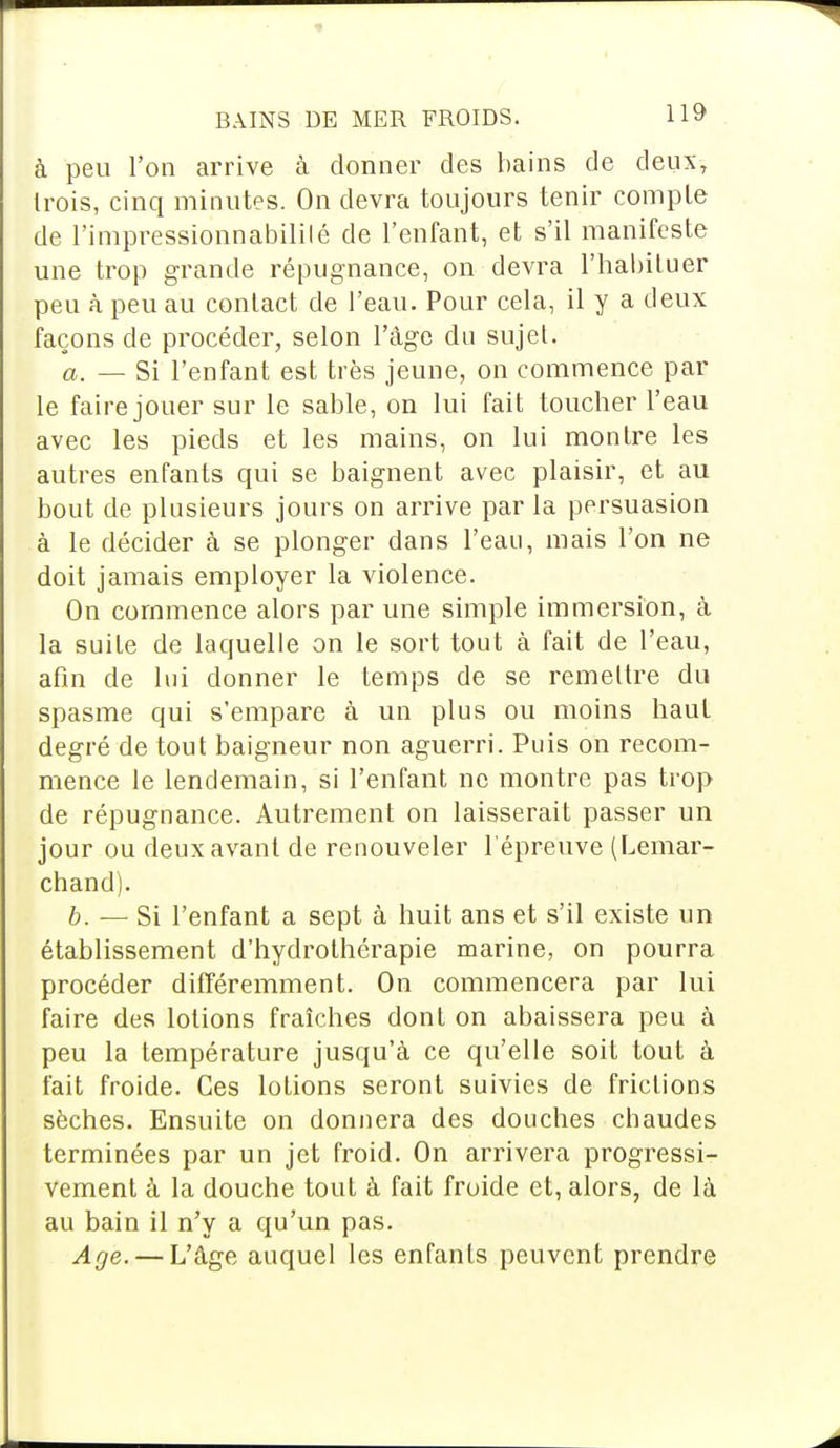 à peu l'on arrive à donner des bains de deux, Irois, cinq minutes. On devra toujours tenir compte de l'impressionnabililé de l'enfant, et s'il manifeste une trop grande répugnance, on devra l'habituer peu à peu au contact de l'eau. Pour cela, il y a deux façons de procéder, selon l'âge du sujet. a. — Si l'enfant est très jeune, on commence par le faire jouer sur le sable, on lui fait toucher l'eau avec les pieds et les mains, on lui montre les autres enfants qui se baignent avec plaisir, et au bout de plusieurs jours on arrive par la persuasion à le décider à se plonger dans l'eau, mais l'on ne doit jamais employer la violence. On commence alors par une simple immersion, à la suite de laquelle on le sort tout à fait de l'eau, afin de lui donner le temps de se remettre du spasme qui s'empare à un plus ou moins haut degré de tout baigneur non aguerri. Puis on recom- mence le lendemain, si l'enfant ne montre pas trop de répugnance. Autrement on laisserait passer un jour ou deux avant de renouveler l'épreuve (Lemar- chand). b. — Si l'enfant a sept à huit ans et s'il existe un établissement d'hydrothérapie marine, on pourra procéder différemment. On commencera par lui faire des lotions fraîches dont on abaissera peu à peu la température jusqu'à ce qu'elle soit tout à fait froide. Ces lotions seront suivies de frictions sèches. Ensuite on donnera des douches chaudes terminées par un jet froid. On arrivera progressi- vement à la douche tout à fait froide et, alors, de là au bain il n'y a qu'un pas. Age. — L'âge auquel les enfants peuvent prendre