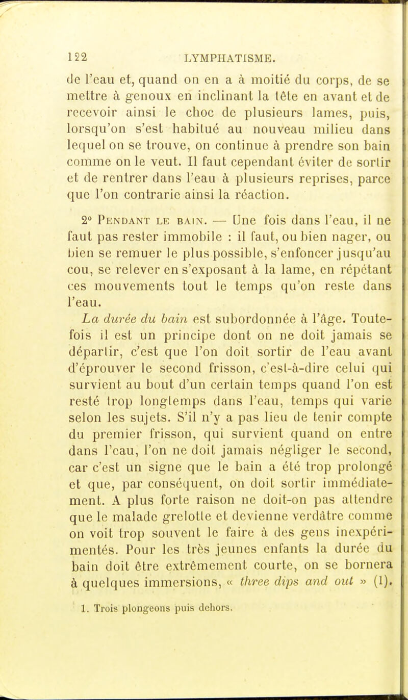 de l'eau et, quand on en a à moitié du corps, de se mettre à genoux en inclinant la tête en avant et de recevoir ainsi le choc de plusieurs lames, puis, lorsqu'on s'est habitué au nouveau milieu dans lequel on se trouve, on continue à prendre son bain comme on le veut. Il faut cependant éviter de sortir et de rentrer dans l'eau à plusieurs reprises, parce que l'on contrarie ainsi la réaction. 2° Pendant le bain. — Une fois dans l'eau, il ne faut pas rester immobile : il faut, ou bien nager, ou bien se remuer le plus possible, s'enfoncer jusqu'au cou, se relever en s'exposant à la lame, en répétant ces mouvements tout le temps qu'on reste dans l'eau. La durée du bain est subordonnée à l'âge. Toute- fois il est un principe dont on ne doit jamais se déparlir, c'est que l'on doit sortir de l'eau avant d'éprouver le second frisson, c'est-à-dire celui qui survient au bout d'un certain temps quand l'on est resté trop longtemps clans l'eau, temps qui varie selon les sujets. S'il n'y a pas lieu de tenir compte du premier frisson, qui survient quand on entre dans l'eau, l'on ne doit jamais négliger le second, car c'est un signe que le bain a été trop prolongé et que, par conséquent, on doit sortir immédiate- ment. A plus forte raison ne doit-on pas attendre que le malade grelotte et devienne verdàtre comme on voit trop souvent le faire à des gens inexpéri- mentés. Pour les très jeunes enfants la durée du bain doit être extrêmement courte, on se bornera à quelques immersions, « three dips and out » (1). 1. Trois plongeons puis dehors.