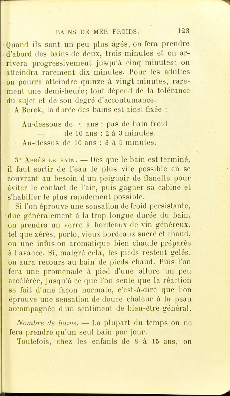 Quand ils sont un peu plus âgés, on fera prendre d'abord des bains de deux, trois minutes et on ar- rivera progressivement jusqu'à cinq minutes; on atteindra rarement dix minutes. Pour les adultes on pourra atteindre quinze à vingt minutes, rare- ment une demi-heure; tout dépend de la tolérance du sujet et de son degré d'accoutumance. A Berck, la durée des bains est ainsi fixée : Au-dessous de 4 ans : pas de bain froid — de 10 ans : 2 à 3 minutes. Au-dessus de 10 ans : 3 à 5 minutes. 3° Après le bain. — Dès que le bain est terminé, il faut sortir de l'eau le plus vile possible en se couvrant au besoin d un peignoir de flanelle pour éviter le contact de l'air, puis gagner sa cabine et s'habiller le plus rapidement possible. Si l'on éprouve une sensation de froid persistante, due généralement à la trop longue durée du bain, on prendra un verre à bordeaux de vin généreux, tel que xérès, porto, vieux bordeaux sucré et chaud, ou une infusion aromatique bien chaude préparée à l'avance. Si, malgré cela, les pieds restent gelés, on aura recours au bain de pieds chaud. Puis l'on fera une promenade à pied d'une allure un peu accélérée, jusqu'à ce que l'on sente que la réaction se fait d'une façon normale, c'est-à-dire que l'on éprouve une sensation de douce chaleur à la peau accompagnée d'un sentiment de bien-être général. Nombre de bains. — La plupart du temps on ne fera prendre qu'un seul bain par jour. Toutefois, chez les enfants de 8 à 15 ans, on