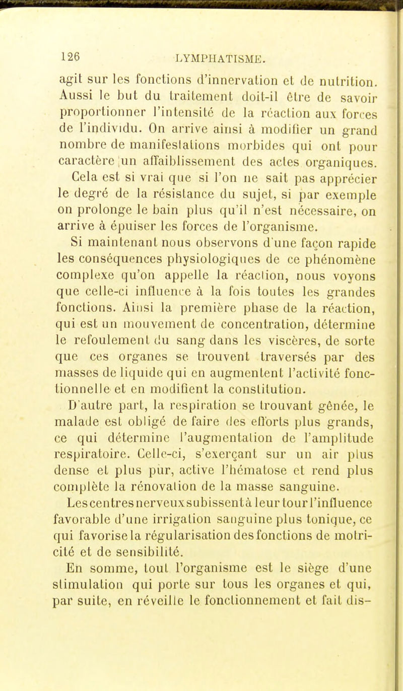 agit sur les fonctions d'innervation et de nutrition. Aussi le but du traitement doit-il être de savoir proportionner l'intensité de la réaction aux forces de l'individu. On arrive ainsi à modifier un grand nombre de manifeslalions morbides qui ont pour caractère un affaiblissement des actes organiques. Cela est si vrai que si l'on ne sait pas apprécier le degré de la résistance du sujet, si par exemple on prolonge le bain plus qu'il n'est nécessaire, on arrive à épuiser les forces de l'organisme. Si maintenant nous observons d'une façon rapide les conséquences physiologiques de ce phénomène complexe qu'on appelle la réaclion, nous voyons que celle-ci influence à la fois toutes les grandes fonctions. Ainsi la première phase de la réaction, qui est un mouvement de concentration, détermine le refoulement du sang dans les viscères, de sorte que ces organes se trouvent traversés par des niasses de liquide qui en augmentent l'activité fonc- tionnelle et en modifient la constitution. D'autre part, la respiration se trouvant gênée, le malade est obligé de faire des efforts plus grands, ce qui détermine l'augmentation de l'amplitude respiratoire. Celle-ci, s'exerçant sur un air plus dense et plus pur, active l'hématose et rend plus complète la rénovation de la masse sanguine. Les centres nerveux subissent à leur tour l'influence favorable d'une irrigation sanguine plus tonique, ce qui favorise la régularisation des fonctions de motri- cité et de sensibilité. En somme, tout l'organisme est le siège d'une stimulation qui porte sur tous les organes et qui, par suite, en réveille le fonctionnement et fait dis-