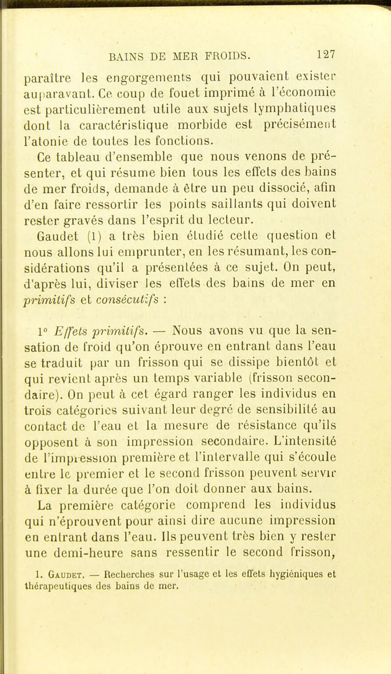 paraître les engorgements qui pouvaient exister auparavant. Ce coup de fouet imprimé à l'économie est particulièrement utile aux sujets lymphatiques dont la caractéristique morbide est précisément l'atonie de toutes les fonctions. Ce tableau d'ensemble que nous venons de pré- senter, et qui résume bien tous les effets des bains de mer froids, demande à être un peu dissocié, afin d'en faire ressortir les points saillants qui doivent rester gravés dans l'esprit du lecteur. Gaudet (1) a très bien étudié cette question et nous allons lui emprunter, en les résumant, les con- sidérations qu'il a présentées à ce sujet. On peut, d'après lui, diviser les effets des bains de mer en primitifs et consécutifs : 1° Effets primitifs. — Nous avons vu que la sen- sation de froid qu'on éprouve en entrant dans l'eau se traduit par un frisson qui se dissipe bientôt et qui revient après un temps variable (frisson secon- daire). On peut à cet égard ranger les individus en trois catégories suivant leur degré de sensibilité au contact de l'eau et la mesure de résistance qu'ils opposent à son impression secondaire. L'intensité de l'impression première et l'intervalle qui s'écoule entre le premier et le second frisson peuvent servir à fixer la durée que l'on doit donner aux bains. La première catégorie comprend les individus qui n'éprouvent pour ainsi dire aucune impression en entrant dans l'eau. Ils peuvent très bien y rester une demi-heure sans ressentir le second frisson, 1. Gaudet. — Recherches sur l'usage et les effets hygiéniques et thérapeutiques des bains de mer.