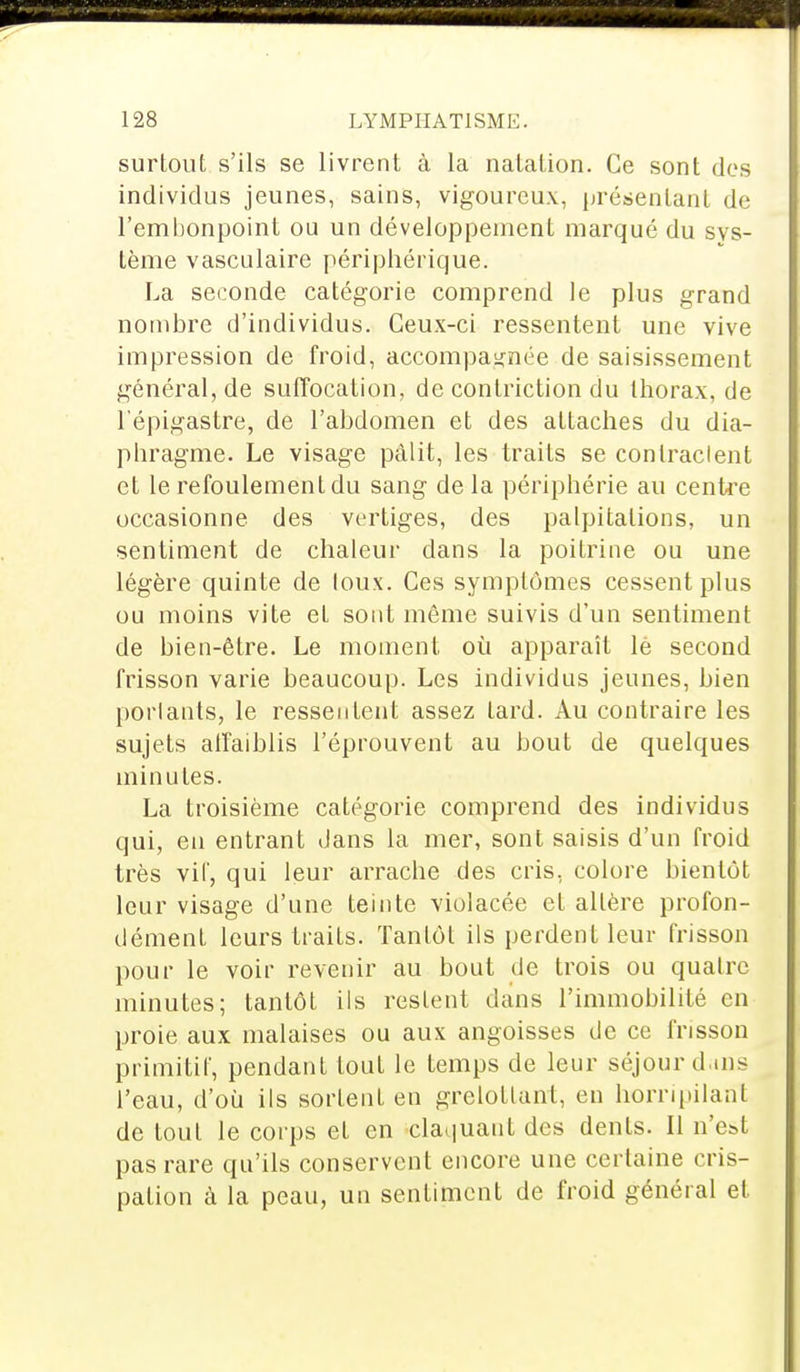 surtout s'ils se livrent à la natation. Ce sont des individus jeunes, sains, vigoureux, présentant de l'embonpoint ou un développement marqué du sys- tème vasculaire périphérique. La seconde catégorie comprend le plus grand nombre d'individus. Ceux-ci ressentent une vive impression de froid, accompagnée de saisissement général, de suffocation, de conlriction du thorax, de l'épigastre, de l'abdomen et des attaches du dia- phragme. Le visage pâlit, les traits se conlraclent et le refoulement du sang de la périphérie au centre occasionne des vertiges, des palpitations, un sentiment de chaleur dans la poitrine ou une légère quinte de loux. Ces symptômes cessent plus ou moins vite et sont môme suivis d'un sentiment de bien-être. Le moment où apparaît lé second frisson varie beaucoup. Les individus jeunes, bien portants, le ressentent assez lard. Au contraire les sujets affaiblis l'éprouvent au bout de quelques minutes. La troisième catégorie comprend des individus qui, en entrant dans la mer, sont saisis d'un froid très vif, qui leur arrache des cris, colore bientôt leur visage d'une teinte violacée et altère profon- dément leurs traits. Tantôt ils perdent leur frisson pour le voir revenir au bout de trois ou quatre minutes; tantôt ils restent dans l'immobilité en proie aux malaises ou aux angoisses de ce frisson primitif, pendant tout le temps de leur séjour dans l'eau, d'où ils sortent en grelottant, eu horripilant de tout le corps et en claquant des dents. Il n'est pas rare qu'ils conservent encore une certaine cris- pation à la peau, un sentiment de froid général et