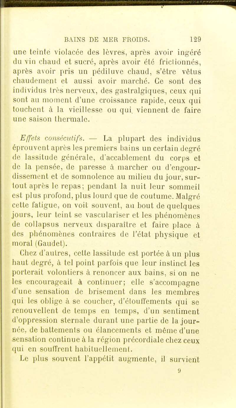 une teinte violacée des lèvres, après avoir ingéré du vin chaud et sucré, après avoir été frictionnés, après avoir pris un pédiluve chaud, s'être vêtus chaudement, et aussi avoir marché. Ce sont des individus très nerveux, des gastralgiques, ceux qui sont au moment d'une croissance rapide, ceux qui touchent à la vieillesse ou qui. viennent de faire une saison thermale. Effets consécutifs. — La plupart des individus éprouvent après les premiers bains un certain degré de lassitude générale, d'accablement du corps et de la pensée, de paresse à marcher ou d'engour- dissement et de somnolence au milieu du jour, sur- tout après le repas; pendant la nuit leur sommeil est plus profond, plus lourd que de coutume. Malgré cette fatigue, on voit souvent, au bout de quelques jours, leur teint se vasculariser et les phénomènes de collapsus nerveux disparaître et faire place à des phénomènes contraires de l'état physique et moral (Gaudet). Chez d'autres, cette lassitude est portée à un plus haut degré, à tel point parfois que leur instinct les porterait volontiers à renoncer aux bains, si on ne les encourageait à continuer; elle s'accompagne d'une sensation de brisement dans les membres qui les oblige à se coucher, d'élouffements qui se renouvellent de temps en temps, d'un sentiment d'oppression sternale durant une partie de la jour- née, de battements ou élancements et même d une sensation continue à la région précordiale chez ceux qui en souffrent habituellement. Le plus souvent l'appétit augmente, il survient 9