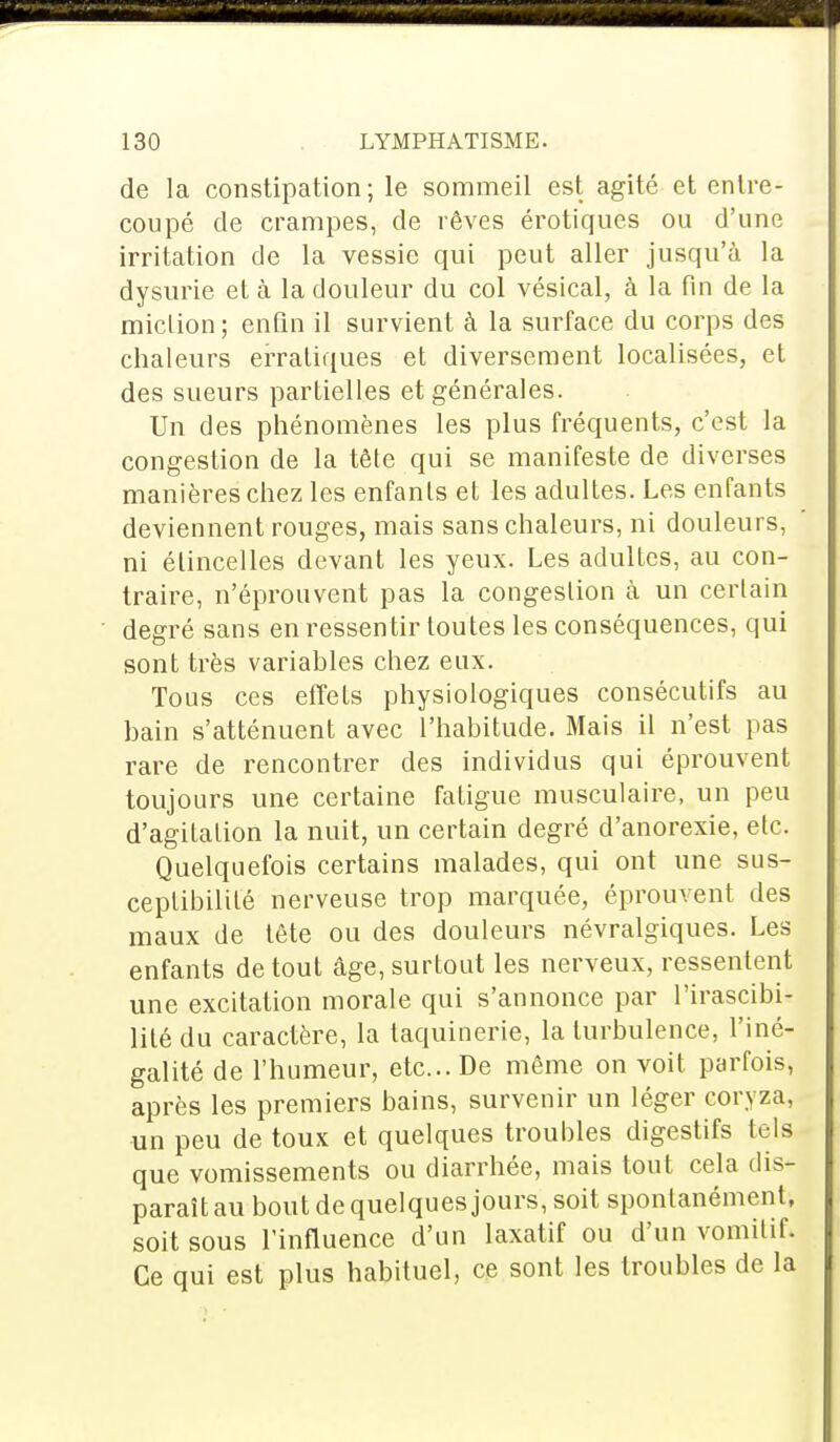 de la constipation; le sommeil est agité et entre- coupé de crampes, de rêves érotiques ou d'une irritation de la vessie qui peut aller jusqu'à la dysurie et à la douleur du col vésical, à la fin de la miclion; enfin il survient à la surface du corps des chaleurs erratiques et diversement localisées, et des sueurs partielles et générales. Un des phénomènes les plus fréquents, c'est la congestion de la tête qui se manifeste de diverses manières chez les enfants et les adultes. Les enfants deviennent rouges, mais sans chaleurs, ni douleurs, ni étincelles devant les yeux. Les adultes, au con- traire, n'éprouvent pas la congestion à un certain degré sans en ressentir toutes les conséquences, qui sont très variables chez eux. Tous ces effets physiologiques consécutifs au bain s'atténuent avec l'habitude. Mais il n'est pas rare de rencontrer des individus qui éprouvent toujours une certaine fatigue musculaire, un peu d'agitation la nuit, un certain degré d'anorexie, etc. Quelquefois certains malades, qui ont une sus- ceptibilité nerveuse trop marquée, éprouvent des maux de tête ou des douleurs névralgiques. Les enfants de tout âge, surtout les nerveux, ressentent une excitation morale qui s'annonce par l'irascibi- lité du caractère, la taquinerie, la turbulence, l'iné- galité de l'humeur, etc.. De même on voit parfois, après les premiers bains, survenir un léger coryza, un peu de toux et quelques troubles digestifs tels que vomissements ou diarrhée, mais tout cela dis- paraît au bout de quelques jours, soit spontanément, soit sous l'influence d'un laxatif ou d'un vomitif. Ce qui est plus habituel, ce sont les troubles de la