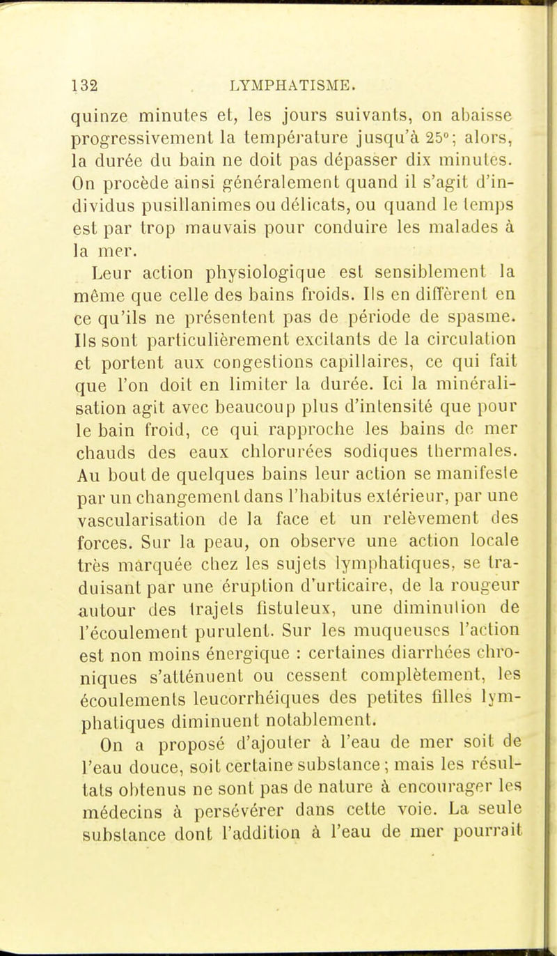 quinze minutes et, les jours suivants, on abaisse progressivement la température jusqu'à 25°; alors, la durée du bain ne doit pas dépasser dix minutés. On procède ainsi généralement quand il s'agit d'in- dividus pusillanimes ou délicats, ou quand le temps est par trop mauvais pour conduire les malades à la mer. Leur action physiologique est sensiblement la même que celle des bains froids. Ils en diffèrent en ce qu'ils ne présentent pas de période de spasme. Ils sont particulièrement excitants de la circulation et portent aux congestions capillaires, ce qui fait que l'on doit en limiter la durée. Ici la minérali- sation agit avec beaucoup plus d'intensité que pour le bain froid, ce qui rapproche les bains de mer chauds des eaux chlorurées sodiques thermales. Au bout de quelques bains leur action se manifeste par un changement dans l'habitus extérieur, par une vascularisation de la face et un relèvement des forces. Sur la peau, on observe une action locale très marquée chez les sujets lymphatiques, se tra- duisant par une éruption d'urticaire, de la rougeur autour des trajets fistuleux, une diminution de l'écoulement purulent. Sur les muqueuses l'action est non moins énergique : certaines diarrhées chro- niques s'atténuent ou cessent complètement, les écoulements leucorrhéiques des petites filles lym- phatiques diminuent notablement. On a proposé d'ajouter à l'eau de mer soit de l'eau douce, soit certaine substance ; mais les résul- tats obtenus ne sont pas de nature à encourager les médecins à persévérer dans celte voie. La seule substance dont l'addition à l'eau de mer pourrait