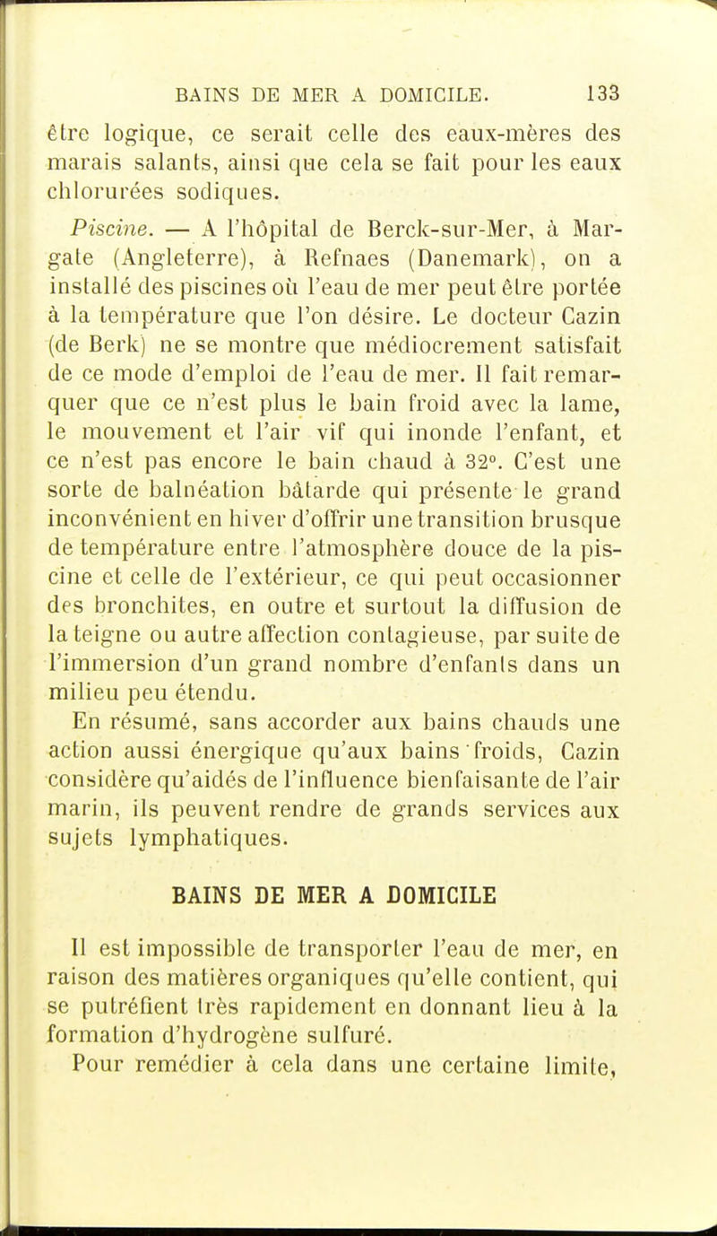 être logique, ce serait celle des eaux-mères des marais salants, ainsi que cela se fait pour les eaux chlorurées sodiques. Piscine. — A l'hôpital de Berck-sur-Mer, à Mar- gate (Angleterre), à Refnaes (Danemark), on a installé des piscines où l'eau de mer peut être portée à la température que l'on désire. Le docteur Cazin (de Berk) ne se montre que médiocrement satisfait de ce mode d'emploi de l'eau de mer. 11 fait remar- quer que ce n'est plus le bain froid avec la lame, le mouvement et l'air vif qui inonde l'enfant, et ce n'est pas encore le bain chaud à 32°. C'est une sorte de balnéation bâtarde qui présente le grand inconvénient en hiver d'offrir une transition brusque de température entre l'atmosphère douce de la pis- cine et celle de l'extérieur, ce qui peut occasionner des bronchites, en outre et surtout la diffusion de la teigne ou autre affection contagieuse, par suite de l'immersion d'un grand nombre d'enfants dans un milieu peu étendu. En résumé, sans accorder aux bains chauds une action aussi énergique qu'aux bains froids, Cazin considère qu'aidés de l'influence bienfaisante de l'air marin, ils peuvent rendre de grands services aux sujets lymphatiques. BAINS DE MER A DOMICILE Il est impossible de transporter l'eau de mer, en raison des matières organiques qu'elle contient, qui se putréfient très rapidement en donnant lieu à la formation d'hydrogène sulfuré. Pour remédier à cela dans une certaine limite,