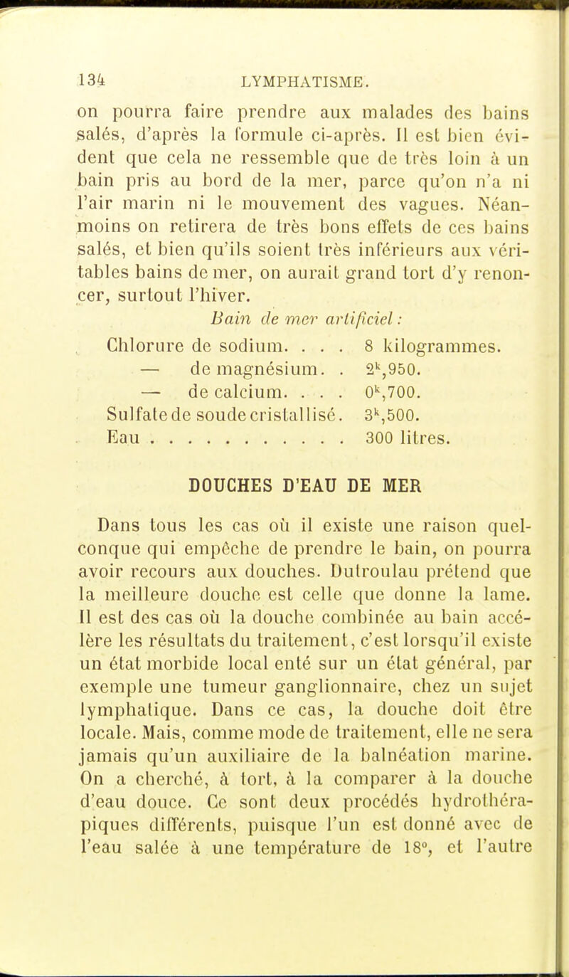 on pourra faire prendre aux malades des bains salés, d'après la formule ci-après. Il est bien évi- dent que cela ne ressemble que de très loin à un bain pris au bord de la mer, parce qu'on n'a ni l'air marin ni le mouvement des vagues. Néan- moins on retirera de très bons effets de ces bains salés, et bien qu'ils soient très inférieurs aux véri- tables bains de mer, on aurait grand tort d'y renon- cer, surtout l'hiver. Bain de mer artificiel : Chlorure de sodium. ... 8 kilogrammes. — de magnésium. . 2k,950. — de calcium. . . . 0k,700. Sulfate de soude cristallisé. 3k,500. Eau 300 litres. DOUCHES D'EAU DE MER Dans tous les cas où il existe une raison quel- conque qui empêche de prendre le bain, on pourra avoir recours aux douches. Dulroulau prétend que la meilleure douche est celle que donne la lame. Il est des cas où la douche combinée au bain accé- lère les résultats du traitement, c'est lorsqu'il existe un état morbide local enté sur un état général, par exemple une tumeur ganglionnaire, chez un sujet lymphatique. Dans ce cas, la douche doit être locale. Mais, comme mode de traitement, elle ne sera jamais qu'un auxiliaire de la balnéation marine. On a cberché, à tort, à la comparer à la douche d'eau douce. Ce sont deux procédés hydrothéra- piques différents, puisque l'un est donné avec de l'eau salée à une température de 18°, et l'autre