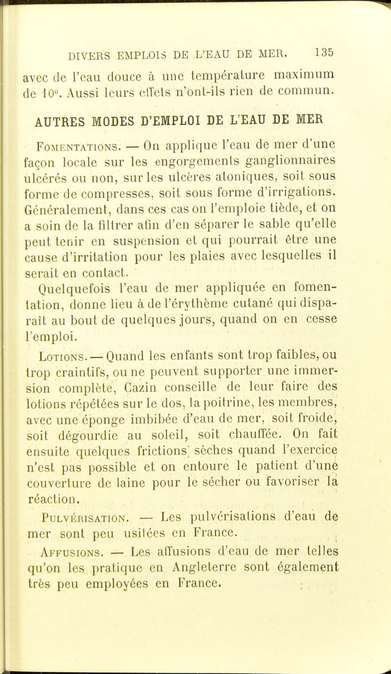 avec de l'eau douce à une température maximum de 10°. Aussi leurs effets n'onl-ils rien de commun. AUTRES MODES D'EMPLOI DE L'EAU DE MER Fomentations. — On applique l'eau de mer d'une façon locale sur les engorgements ganglionnaires ulcérés ou non, sur les ulcères atoniques, soit sous forme de compresses, soit sous forme d'irrigations. Généralement, dans ces cas on l'emploie tiède, et on a soin de la filtrer afin d'en séparer le sable qu'elle peut tenir en suspension et qui pourrait être une cause d'irritation pour les plaies avec lesquelles il serait en contact. Quelquefois l'eau de mer appliquée en fomen- tation, donne lieu à de l'érythème cutané qui dispa- raît au bout de quelques jours, quand on en cesse l'emploi. Lotions. —Quand les enfants sont trop faibles, ou trop craintifs, ou ne peuvent supporter une immer- sion complète, Cazin conseille de leur faire des lotions répétées sur le dos, la poitrine, les membres, avec une éponge imbibée d'eau de mer, soit froide, soit dégourdie au soleil, soit chauffée. On fait ensuite quelques frictions; sèches quand l'exercice n'est pas possible et on entoure le patient d'une couverture de laine pour le sécher ou favoriser la réaction. Pulvérisation. — Les pulvérisations d'eau de mer sont peu usitées en France. Affusions. — Les atfusions d'eau de mer telles qu'on les pratique en Angleterre sont également très peu employées en France.