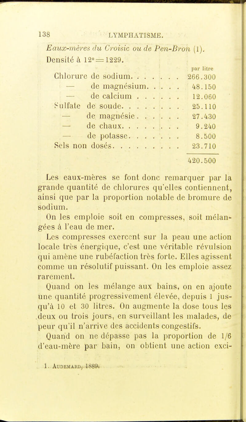 Eaux-mères du Croisic ou de Pen-Bron (1). Densité à 12°= 1229. par litre Chlorure de sodium 266.300 de magnésium 48.150 de calcium 12.060 Sulfate de soude 25.110 de magnésie 27.430 de chaux 9.240 de potasse 8.500 Sels non dosés 23.710 420.500 Les eaux-mères se font donc remarquer par la grande quantité de chlorures qu'elles contiennent, ainsi que par la proportion notable de bromure de sodium. On les emploie soit en compresses, soit mélan- gées à l'eau de mer. Les compresses exercent sur la peau une action locale très énergique, c'est une véritable révulsion qui amène une rubéfaction très forte. Elles agissent comme un résolutif puissant. On les emploie assez rarement. Quand on les mélange aux bains, on en ajoute une quantité progressivement élevée, depuis l jus- qu'à 10 et 30 litres. On augmente la dose tous les deux ou trois jours, en surveillant les malades, de peur qu'il n'arrive des accidents congestifs. Quand on ne dépasse pas la proportion de 1/6 d'eau-mère par bain, on obtient une action exci- 1. AUDEMARD, LS8ft