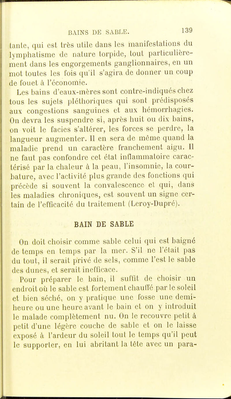 BAINS DE SABLE. ld» tante, qui est très utile dans les manifestations du lymphatisme de nature lorpide, tout particulière- ment dans les engorgements ganglionnaires, en un mot toutes les fois qu'il s'agira de donner un coup de fouet à l'économie. Les bains d'eaux-mères sont contre-indiqués chez tous les sujets pléthoriques qui sont prédisposés aux congestions sanguines et aux hémorrhagies. On devra les suspendre si, après huit ou dix bains, on voit le faciès s'altérer, les forces se perdre, la langueur augmenter. Il en sera de même quand la maladie prend un caractère franchement aigu. Il ne faut pas confondre cet état inflammatoire carac- térisé par la chaleur à la peau, l'insomnie, la cour- bature, avec l'activité plus grande des fonctions qui précède si souvent la convalescence et qui, dans les maladies chroniques, est souvent un signe cer- tain de l'efficacité du traitement (Leroy-Dupré). BAIN DE SABLE On doit choisir comme sable celui qui est baigné de temps en temps par la mer. S'il ne l'était pas du tout, il serait privé de sels, comme l'est le sable des dunes, et serait inefficace. Pour préparer le bain, il suffit de choisir un endroit où le sable est fortement chauffé par le soleil et bien séché, on y pratique une fosse une demi- heure ou une heure avant le bain et on y introduit le malade complètement nu. On le recouvre petit à petit d'une légère couche de sable et on le laisse exposé à l'ardeur du soleil tout le temps qu'il peut le supporter, en lui abritant la tête avec un para-