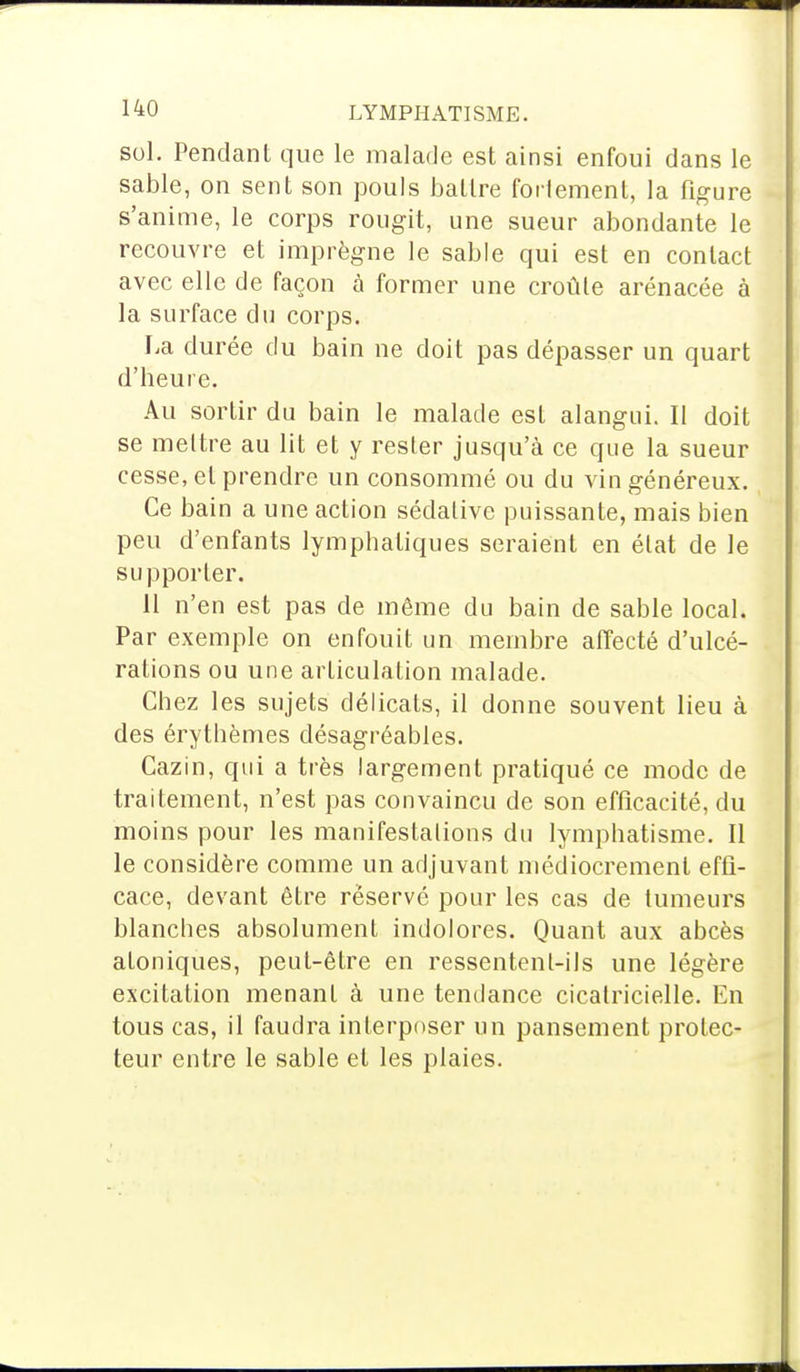 sol. Pendant que le malade est ainsi enfoui dans le sable, on sent son pouls battre fortement, la figure s'anime, le corps rougit, une sueur abondante le recouvre et imprègne le sable qui est en contact avec elle de façon à former une croûte arénacée à la surface du corps. La durée du bain ne doit pas dépasser un quart d'Heure, Au sortir du bain le malade est alangui. Il doit se mettre au lit et y rester jusqu'à ce que la sueur cesse, et prendre un consommé ou du vin généreux. Ce bain a une action sédative puissante, mais bien peu d'enfants lymphatiques seraient en état de le supporter. 11 n'en est pas de même du bain de sable local. Par exemple on enfouit un membre affecté d'ulcé- rations ou une articulation malade. Chez les sujets délicats, il donne souvent lieu à des érythèmes désagréables. Cazin, qui a très largement pratiqué ce mode de traitement, n'est pas convaincu de son efficacité, du moins pour les manifestations du lymphatisme. Il le considère comme un adjuvant médiocrement effi- cace, devant être réservé pour les cas de tumeurs blanches absolument indolores. Quant aux abcès atoniques, peut-être en ressentent-ils une légère excitation menant à une tendance cicatricielle. En tous cas, il faudra interposer un pansement protec- teur entre le sable et les plaies.