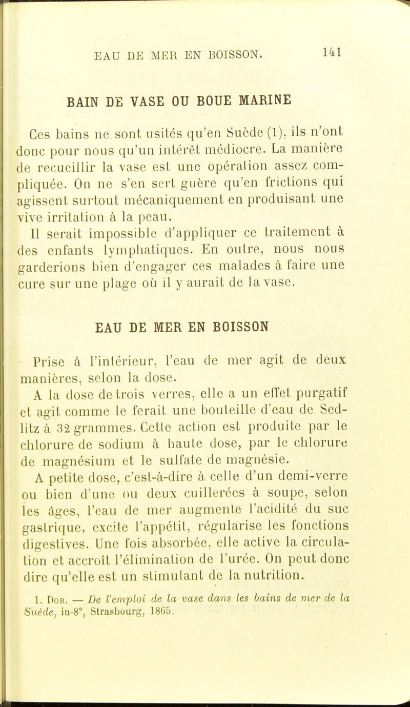 BAIN DE VASE OU BOUE MARINE Ces bains ne. sont usités qu'en Suède (1). ils n'ont donc pour nous qu'un intérêt médiocre. La manière de recueillir la vase est une opération assez com- pliquée. On ne s'en sert guère qu'en frictions qui agissent surtout mécaniquement en produisant une vive irritation à la peau. Il serait impossible d'appliquer ce traitement à des enfants lymphatiques. En outre, nous nous garderions bien d'engager ces malades à faire une cure sur une plage où il y aurait de la vase. EAU DE MER EN BOISSON Prise à l'intérieur, l'eau de mer agit de deux manières, selon la dose. A la dose de trois verres, elle a un effet purgatif et agit comme le ferait une bouteille d'eau de Sed- litz à 32 grammes. Cette action est produite par le chlorure de sodium à haute dose, par le chlorure de magnésium et le sulfate de magnésie. A petite dose, c'est-à-dire à celle d'un demi-verre ou bien d'une ou deux cuillerées à soupe, selon les âges, l'eau de mer augmente l'acidité du suc gastrique, excite l'appétit, régularise les fonctions digestives. Une fois absorbée, elle active la circula- tion et accroît l'élimination de l'urée. On peut donc dire qu'elle est un stimulant de la nutrition. 1. non. — De Vemploi de la vase dans les bains de mer de la Suède, in-8, Strasbourg, 1865.